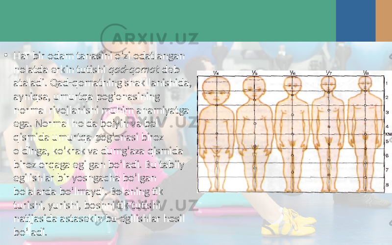 • Har bir odam tanasini o‘zi odatlangan holatda erkin tutishi qad-qomat deb ataladi. Qad-qomatning shakllanishida, ayniqsa, umurtqa pog‘onasining normal rivojlanishi muhim ahamiyatga ega. Normal holda bo‘yin va bel qismida umurtqa pog‘onasi biroz oldinga, ko‘krak va dumg‘aza qismida biroz orqaga egilgan bo‘ladi. Bu tabiiy egilishlar bir yoshgacha bo‘lgan bolalarda bo‘lmaydi. Bolaning tik turishi, yurishi, boshni tik tutishi natijasida astasekin bu egilishlar hosil bo‘ladi. 