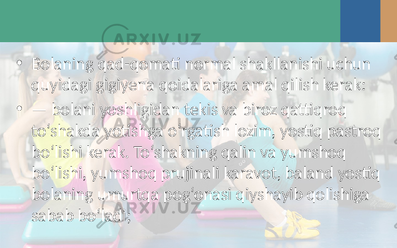 • Bolaning qad-qomati normal shakllanishi uchun quyidagi gigiyena qoidalariga amal qilish kerak: • — bolani yoshligidan tekis va biroz qattiqroq to‘shakda yotishga o‘rgatish lozim, yostiq pastroq bo‘lishi kerak. To‘shakning qalin va yumshoq bo‘lishi, yumshoq prujinali karavot, baland yostiq bolaning umurtqa pog‘onasi qiyshayib qolishiga sabab bo‘ladi; 