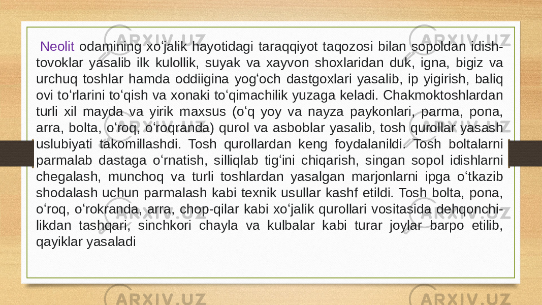   Neolit odamining xoʻjalik hayotidagi taraqqiyot taqozosi bilan sopoldan idish- tovoklar yasalib ilk kulollik, suyak va xayvon shoxlaridan duk, igna, bigiz va urchuq toshlar hamda oddiigina yogʻoch dastgoxlari yasalib, ip yigirish, baliq ovi toʻrlarini toʻqish va xonaki toʻqimachilik yuzaga keladi. Chakmoktoshlardan turli xil mayda va yirik maxsus (oʻq yoy va nayza paykonlari, parma, pona, arra, bolta, oʻroq, oʻroqranda) qurol va asboblar yasalib, tosh qurollar yasash uslubiyati takomillashdi. Tosh qurollardan keng foydalanildi. Tosh boltalarni parmalab dastaga oʻrnatish, silliqlab tigʻini chiqarish, singan sopol idishlarni chegalash, munchoq va turli toshlardan yasalgan marjonlarni ipga oʻtkazib shodalash uchun parmalash kabi texnik usullar kashf etildi. Tosh bolta, pona, oʻroq, oʻrokranda, arra, chop-qilar kabi xoʻjalik qurollari vositasida dehqonchi - likdan tashqari, sinchkori chayla va kulbalar kabi turar joylar barpo etilib, qayiklar yasaladi 