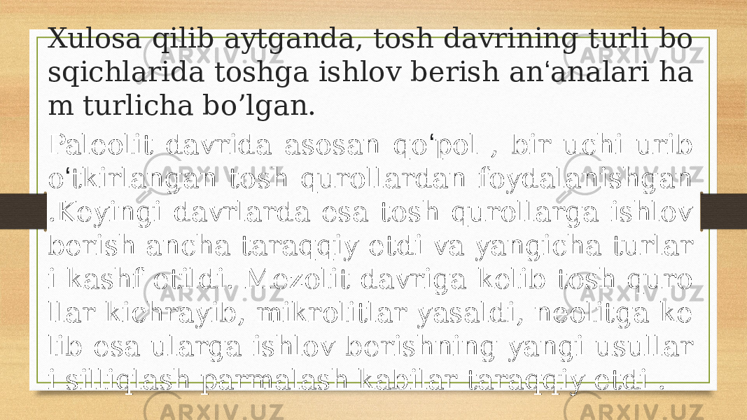 Xulosa qilib aytganda, tosh davrining turli bo sqichlarida toshga ishlov berish an ʻ analari ha m turlicha bo’lgan. Paleolit davrida asosan qo ʻ pol , bir uchi urib o ʻ tkirlangan tosh qurollardan foydalanishgan .Keyingi davrlarda esa tosh qurollarga ishlov berish ancha taraqqiy etdi va yangicha turlar i kashf etildi. Mezolit davriga kelib tosh quro llar kichrayib, mikrolitlar yasaldi, neolitga ke lib esa ularga ishlov berishning yangi usullar i silliqlash parmalash kabilar taraqqiy etdi . 