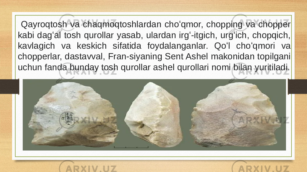  Qayroqtosh va chaqmoqtoshlardan choʻqmor, chopping va chopper kabi dagʻal tosh qurollar yasab, ulardan irgʻ-itgich, urgʻich, chopqich, kavlagich va keskich sifatida foydalanganlar. Qoʻl choʻqmori va chopperlar, dastavval, Fran-siyaning Sent Ashel makonidan topilgani uchun fanda bunday tosh qurollar ashel qurollari nomi bilan yuritiladi. 