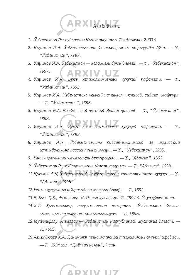  Адабиётлар : 1. Ўзбекистон Республикаси Конституцияси Т. «Адолат» 2003 й. 2. Каримов И.А. Ўзбекистоннинг ўз истиқлол ва тараққиёт йўли. — Т., “Ўзбекистон”, 1992. 3. Каримов И.А. Ўзбекистон — келажаги буюк давлат. — Т., “Ўзбекистон”, 1992. 4. Каримов И.А. Буюк келажагимизнинг ҳуқуқий кафолати. — Т., “Ўзбекистон”, 1993. 5. Каримов И.А. Ўзбекистон: миллий истиқлол, иқтисод, сиёсат, мафкура. — Т., “Ўзбекистон”, 1993. 6. Каримов И.А. Биздан озод ва обод Ватан қолсин! — Т., “Ўзбекистон”, 1993. 7. Каримов И.А. Буюк келажагимизнинг ҳуқуқий кафолати. — Т., “Ўзбекистон”, 1993. 8. Каримов И.А. Ўзбекистоннинг сиёсий-ижтимоий ва иқтисодий истиқболининг асосий тамойиллари. — Т., “Ўзбекистон”, 1995. 9. Инсон ҳуқуқлари умумжаҳон декларацияси. — Т., “Адолат”, 1992. 10. Ўзбекистон Республикасининг Конституцияси. — Т., “Адолат”, 1998. 11. Қаюмов Р.Қ. Ўзбекистон Республикасининг конституциявий ҳуқуқи. — Т., “Адолат”, 1998. 12. Инсон ҳуқуқлари тўғрисидаги халқаро билл p . — Т., 1992. 13. Бобоев Ҳ.Б., Рамазонов И. Инсон ҳуқуқлари. Т., 1997 й. Ўқув қўлланмаси. 14. Х.Т. Ҳокимиятлар тақсимланиши назарияси, Ўзбекистон давлат органлари тизимининг такомиллашуви. — Т., 1995. 15. Муаллифлар жамоаси — Ўзбекистон Республикаси мустақил давлат. — Т., 1995. 16. Азизхўжаев А.А. Ҳокимият тақсимланиши таомилининг амалий ифодаси. — Т., 1994 йил, “Ҳаёт ва қонун”, 2-сон. 