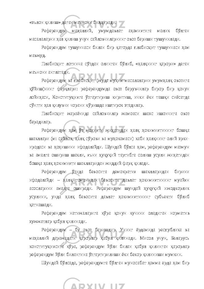 «эълон қилиш» деган маънони билдиради. Референдум маҳаллий, умумдавлат аҳамиятига молик бўлган масалаларни ҳал қилиш учун сайловчиларнинг овоз бериши тушунилади. Референдум тушунчаси билан бир қаторда плебисцит тушунчаси ҳам мавжуд. Плебисцит лотинча сўздан олинган бўлиб, «ҳалқнинг қарори» деган маънони англатади. Референдум ва плебисцит (жуда муҳим масалаларни умумҳалқ овозига қўйиш)нинг фарқлари: референдумда овоз берувчилар бирор бир қонун лойиҳаси, Конституцияга ўзгартириш киритиш, ички ёки ташқи сиёсатда сўнгги ҳал қилувчи чорани кўришда иштирок этадилар. Плебисцит жараёнида сайловчилар жамоаси шахс ишончига овоз берадилар. Референдум ҳам ўз моҳияти жиҳатидан ҳалқ ҳокимиятининг бошқа шакллари (м: сайлов, ҳалқ сўрови ва муҳокамаси) каби ҳалқнинг олий эрки- иродаси ва ҳоҳишини ифодалайди. Шундай бўлса ҳам, референдум мазмун ва амалга ошириш шакли, яъни ҳуқуқий тартибга солиш усули жиҳатидан бошқа ҳалқ ҳокимияти шаклларидан жиддий фарқ қилади. Референдум ўзида бевосита демократия шаклларидан бирини ифодалайди – ҳалқ томонидан бевосита давлат ҳокимиятининг муайян асосларини амалга оширади. Референдум шундай ҳуқуқий ижодкорлик усулини, унда ҳалқ бевосита давлат ҳокимиятининг субъекти бўлиб қатнашади. Референдум натижаларига кўра қонун кучини оладиган норматив хужжатлар қабул қилинади. Референдум – бу овоз беришдир. Унинг ёрдамида республика ва маҳаллий даражадаги қарорлар қабул қилинади. Мисол учун, Беларусь конституциясига кўра, референдум йўли билан қабул қилинган қарорлар референдум йўли билангина ўзгартирилиши ёки бекор қилиниши мумкин. Шундай бўлсада, референдумга бўлган муносабат ҳамма ерда ҳам бир 