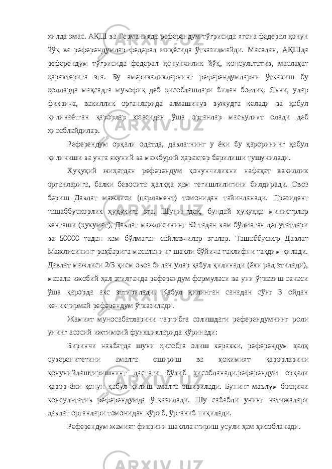 хилда эмас. АҚШ ва Германияда референдум тўғрисида ягона федерал қонун йўқ ва референдумлар федерал миқёсида ўтказилмайди. Масалан, АҚШда референдум тўғрисида федерал қонунчилик йўқ, консультатив, маслаҳат ҳарактерига эга. Бу америкаликларнинг референдумларни ўткахиш бу ҳолларда мақсадга мувофиқ деб ҳисоблашлари билан боғлиқ. Яъни, улар фикрича, вакиллик органларида алмашинув вужудга келади ва қабул қилинаётган қарорлар юзасидан ўша органлар масъулият олади деб ҳисоблайдилар. Референдум орқали одатда, давлатнинг у ёки бу қарорининг қабул қилиниши ва унга якуний ва мажбурий ҳарактер берилиши тушунилади. Ҳуқуқий жиҳатдан референдум қонунчиликни нафақат вакиллик органларига, балки бевосита ҳалққа ҳам тегишлилигини билдиради. Овоз бериш Давлат мажлиси (парламент) томонидан тайинланади. Президент ташаббускорлик ҳуқуқига эга. Шунингдек, бундай ҳуқуққа министрлар кенгаши (ҳукумат), Давлат мажлисининг 50 тадан кам бўлмаган депутатлари ва 50000 тадан кам бўлмаган сайловчилар эгалар. Ташаббускор Давлат Мажлисининг раҳбарига масаланинг шакли бўйича таклифни тақдим қилади. Давлат мажлиси 2/3 қисм овоз билан улар қабул қилинади (ёки рад этилади), масала ижобий ҳал этилганда референдум формуласи ва уни ўтказиш санаси ўша қарорда акс эттирилади. Қабул қилинган санадан сўнг 3 ойдан кечиктирмай референдум ўтказилади. Жамият муносабатларини тартибга солишдаги референдумнинг роли унинг асосий ижтимоий функцияларида кўринади: Биринчи навбатда шуни ҳисобга олиш керакки, референдум ҳалқ суверенитетини амалга ошириш ва ҳокимият қарорларини қонунийлаштиришнинг дастаги бўлиб ҳисобланади.референдум орқали қарор ёки қонун қабул қилиш амалга оширилади. Бунинг маълум босқичи консультатив референдумда ўтказилади. Шу сабабли унинг натижалари давлат органлари томонидан кўриб, ўрганиб чиқилади. Референдум жамият фикрини шакллантириш усули ҳам ҳисобланади. 