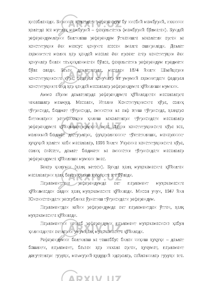 ҳисобланади. Биринчи ҳолатдаги референдум бу нисбий мажбурий, иккинчи ҳолатда эса мутлақ мажбурий – факультатив (мажбурий бўлмаган). Бундай референдумларни белгилаш референдум ўтказишга ваколатли орган ва конституция ёки махсус қонунга асосан амалга оширилади. Давлат аҳамиятига молик ҳар қандай масала ёки проект агар конституция ёки қонунлар билан таъқиқланмаган бўлса, факультатив референдум предмети бўла олади. Баъзи давлатларда, масалан 1874 йилги Швейцария конституциясига кўра, федерал қонунлар ва умумий аҳамиятдаги федерал конституцияга оид ҳар қандай масалалар референдумга қўйилиши мумкин. Аммо айрим давлатларда референдумга қўйиладиган масалаларга чеклашлар мавжуд. Масалан, Италия Конституциясига кўра, солиқ тўғрисида, бюджет тўғрисида, амнистия ва авф этиш тўғрисида, ҳалқаро битимларни ратификация қилиш ваколатлари тўғрисидаги масалалар референдумга қўйилиши мумкин эмас. Дания конституциясига кўра эса, молиявий-бюджет дастурлари, фуқароликнинг тўхтатилиши, монархнинг ҳуқуқий ҳолати каби масалалар, 1996 йилги Украина конституциясига кўра, солиқ сиёсати, давлат бюджети ва амнистия тўғрисидаги масалалар референдумга қўйилиши мумкин эмас. Бекор қилувчи (ҳалқ ветоси). Бунда ҳалқ муҳокамасига қўйилган масалаларни ҳалқ бекор қилиш ҳуқуқига эга бўлади. Парламентгача референдумда акт парламент муҳокамасига қўйилмасдан олдин ҳалқ муҳокамасига қўйилади. Мисол учун, 1947 йил Юнонистондаги республика ўрнатиш тўғрисидаги референдум. Парламентдан кейин референдумда акт парламентдан ўтгач, ҳалқ муҳокамасига қўйилади. Парламентни четлаб референдуми парламент муҳокамасисиз қабул қилинадиган актларни умумҳалқ муҳокамасига қўйилади. Референдумни белгилаш ва ташаббус билан чиқиш ҳуқуқи – давлат бошлиғи, парламент, баъзан ҳар иккала орган, ҳукумат, парламент депутатлари гуруҳи, маъмурий-ҳудудий идоралар, сайловчилар гуруҳи эга. 