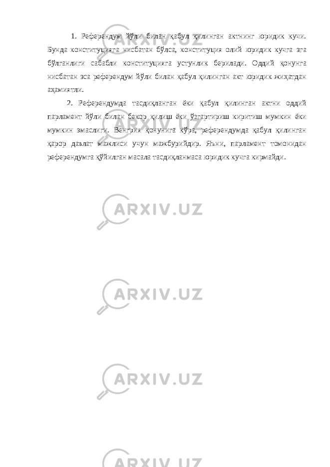  1. Референдум йўли билан қабул қилинган актнинг юридик кучи. Бунда конституцияга нисбатан бўлса, конституция олий юридик кучга эга бўлганлиги сабабли конституцияга устунлик берилади. Оддий қонунга нисбатан эса референдум йўли билан қабул қилинган акт юридик жиҳатдан аҳамиятли. 2. Референдумда тасдиқланган ёки қабул қилинган актни оддий парламент йўли билан бекор қилиш ёки ўзгартириш киритиш мумкин ёки мумкин эмаслиги. Венгрия қонунига кўра, референдумда қабул қилинган қарор давлат мажлиси учун мажбурийдир. Яъни, парламент томонидан референдумга қўйилган масала тасдиқланмаса юридик кучга кирмайди. 