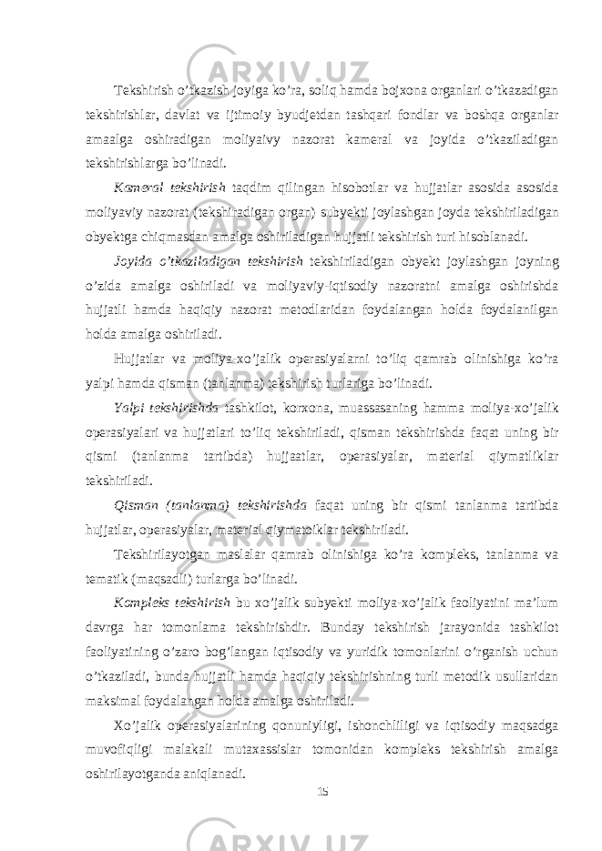  Tekshirish o’tkazish joyiga ko’ra, soliq hamda bojxona organlari o’tkazadigan tekshirishlar, davlat va ijtimoiy byudjetdan tashqari fondlar va boshqa organlar amaalga oshiradigan moliyaivy nazorat kameral va joyida o’tkaziladigan tekshirishlarga bo’linadi. Kameral tekshirish taqdim qilingan hisobotlar va hujjatlar asosida asosida moliyaviy nazorat (tekshiradigan organ) subyekti joylashgan joyda tekshiriladigan obyektga chiqmasdan amalga oshiriladigan hujjatli tekshirish turi hisoblanadi. Joyida o’tkaziladigan tekshirish tekshiriladigan obyekt joylashgan joyning o’zida amalga oshiriladi va moliyaviy-iqtisodiy nazoratni amalga oshirishda hujjatli hamda haqiqiy nazorat metodlaridan foydalangan holda foydalanilgan holda amalga oshiriladi. Hujjatlar va moliya-xo’jalik operasiyalarni to’liq qamrab olinishiga ko’ra yalpi hamda qisman (tanlanma) tekshirish turlariga bo’linadi. Yalpi tekshirishda tashkilot, korxona, muassasaning hamma moliya-xo’jalik operasiyalari va hujjatlari to’liq tekshiriladi, qisman tekshirishda faqat uning bir qismi (tanlanma tartibda) hujjaatlar, operasiyalar, material qiymatliklar tekshiriladi. Qisman (tanlanma) tekshirishda faqat uning bir qismi tanlanma tartibda hujjatlar, operasiyalar, material qiymatoiklar tekshiriladi. Tekshirilayotgan maslalar qamrab olinishiga ko’ra kompleks, tanlanma va tematik (maqsadli) turlarga bo’linadi. Kompleks tekshirish bu xo’jalik subyekti moliya-xo’jalik faoliyatini ma’lum davrga har tomonlama tekshirishdir. Bunday tekshirish jarayonida tashkilot faoliyatining o’zaro bog’langan iqtisodiy va yuridik tomonlarini o’rganish uchun o’tkaziladi, bunda hujjatli hamda haqiqiy tekshirishning turli metodik usullaridan maksimal foydalangan holda amalga oshiriladi. Xo’jalik operasiyalarining qonuniyligi, ishonchliligi va iqtisodiy maqsadga muvofiqligi malakali mutaxassislar tomonidan kompleks tekshirish amalga oshirilayotganda aniqlanadi. 15 