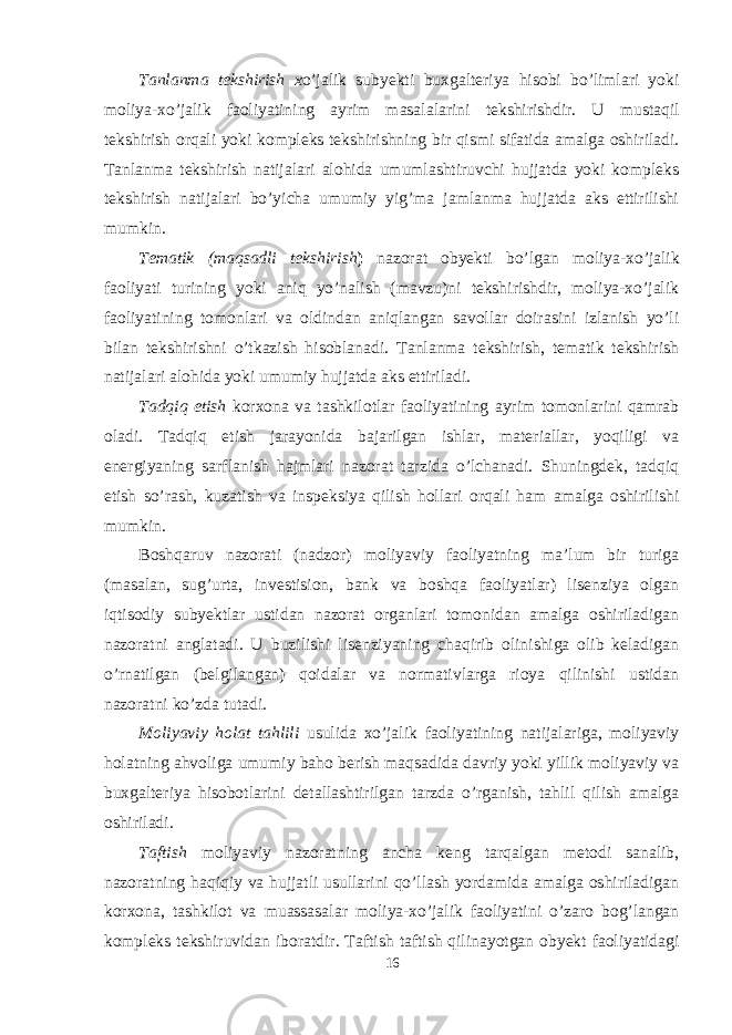 Tanlanma tekshirish x o’jalik subyekti buxgalteriya hisobi bo’limlari yoki moliya-xo’jalik faoliyatining ayrim masalalarini tekshirishdir. U mustaqil tekshirish orqali yoki kompleks tekshirishning bir qismi sifatida amalga oshiriladi. Tanlanma tekshirish natijalari alohida umumlashtiruvchi hujjatda yoki kompleks tekshirish natijalari bo’yicha umumiy yig’ma jamlanma hujjatda aks ettirilishi mumkin. Tematik (maqsadli tekshirish ) nazorat obyekti bo’lgan moliya-xo’jalik faoliyati turining yoki aniq yo’nalish (mavzu)ni tekshirishdir, moliya-xo’jalik faoliyatining tomonlari va oldindan aniqlangan savollar doirasini izlanish yo’li bilan tekshirishni o’tkazish hisoblanadi. Tanlanma tekshirish, tematik tekshirish natijalari alohida yoki umumiy hujjatda aks ettiriladi. Tadqiq etish korxona va tashkilotlar faoliyatining ayrim tomonlarini qamrab oladi. Tadqiq etish jarayonida bajarilgan ishlar, materiallar, yoqiligi va energiyaning sarflanish hajmlari nazorat tarzida o’lchanadi. Shuningdek, tadqiq etish so’rash, kuzatish va inspeksiya qilish hollari orqali ham amalga oshirilishi mumkin. Boshqaruv nazorati (nadzor) moliyaviy faoliyatning ma’lum bir turiga (masalan, sug’urta, investision, bank va boshqa faoliyatlar) lisenziya olgan iqtisodiy subyektlar ustidan nazorat organlari tomonidan amalga oshiriladigan nazoratni anglatadi. U buzilishi lisenziyaning chaqirib olinishiga olib keladigan o’rnatilgan (belgilangan) qoidalar va normativlarga rioya qilinishi ustidan nazoratni ko’zda tutadi. Moliyaviy holat tahlili usulida xo’jalik faoliyatining natijalariga, moliyaviy holatning ahvoliga umumiy baho berish maqsadida davriy yoki yillik moliyaviy va buxgalteriya hisobotlarini detallashtirilgan tarzda o’rganish, tahlil qilish amalga oshiriladi. Taftish moliyaviy nazoratning ancha keng tarqalgan metodi sanalib, nazoratning haqiqiy va hujjatli usullarini qo’llash yordamida amalga oshiriladigan korxona, tashkilot va muassasalar moliya-xo’jalik faoliyatini o’zaro bog’langan kompleks tekshiruvidan iboratdir. Taftish taftish qilinayotgan obyekt faoliyatidagi 16 