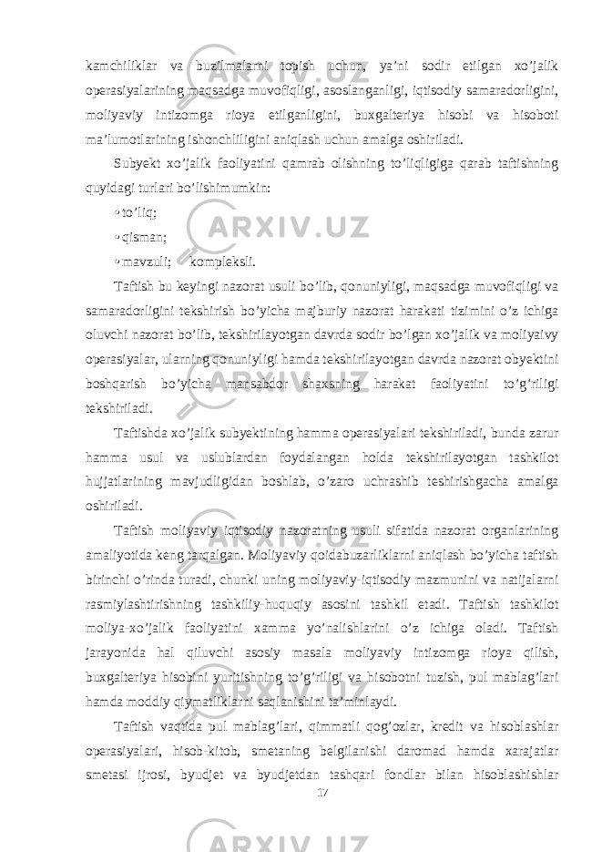 kamchiliklar va buzilmalarni topish uchun, ya’ni sodir etilgan xo’jalik operasiyalarining maqsadga muvofiqligi, asoslanganligi, iqtisodiy samaradorligini, moliyaviy intizomga rioya etilganligini, buxgalteriya hisobi va hisoboti ma’lumotlarining ishonchliligini aniqlash uchun amalga oshiriladi. Subyekt xo’jalik faoliyatini qamrab olishning to’liqligiga qarab taftishning quyidagi turlari bo’lishimumkin: • to’liq; • qisman; • mavzuli;  kompleksli. Taftish bu keyingi nazorat usuli bo’lib, qonuniyligi, maqsadga muvofiqligi va samaradorligini tekshirish bo’yicha majburiy nazorat harakati tizimini o’z ichiga oluvchi nazorat bo’lib, tekshirilayotgan davrda sodir bo’lgan xo’jalik va moliyaivy operasiyalar, ularning qonuniyligi hamda tekshirilayotgan davrda nazorat obyektini boshqarish bo’yicha mansabdor shaxsning harakat faoliyatini to’g’riligi tekshiriladi. Taftishda xo’jalik subyektining hamma operasiyalari tekshiriladi, bunda zarur hamma usul va uslublardan foydalangan holda tekshirilayotgan tashkilot hujjatlarining mavjudligidan boshlab, o’zaro uchrashib teshirishgacha amalga oshiriladi. Taftish moliyaviy iqtisodiy nazoratning usuli sifatida nazorat organlarining amaliyotida keng tarqalgan. Moliyaviy qoidabuzarliklarni aniqlash bo’yicha taftish birinchi o’rinda turadi, chunki uning moliyaviy-iqtisodiy mazmunini va natijalarni rasmiylashtirishning tashkiliy-huquqiy asosini tashkil etadi. Taftish tashkilot moliya-xo’jalik faoliyatini xamma yo’nalishlarini o’z ichiga oladi. Taftish jarayonida hal qiluvchi asosiy masala moliyaviy intizomga rioya qilish, buxgalteriya hisobini yuritishning to’g’riligi va hisobotni tuzish, pul mablag’lari hamda moddiy qiymatliklarni saqlanishini ta’minlaydi. Taftish vaqtida pul mablag’lari, qimmatli qog’ozlar, kredit va hisoblashlar operasiyalari, hisob-kitob, smetaning belgilanishi daromad hamda xarajatlar smetasi ijrosi, byudjet va byudjetdan tashqari fondlar bilan hisoblashishlar 17 