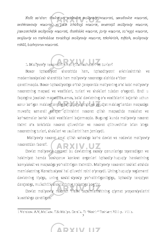 Kalit so’zlar : davlat va nodavlat moliyaviy nazorati, umudavlat nazorati, mahkamaviy nazorat, xo’jalik ichidagi nazorat, mustaqil moliyaviy nazorat, jamoatchilik moliyaviy nazorati, dastlabki nazorat, joriy nazorat, so’nggi nazorat, majburiy va tashabbus tarzidagi moliyaviy nazorat, tekshirish, taftish, moliyaviy tahlil, boshqaruv nazorati. 1. Moliyaviy nazoratni amal qilish sohalari va turlari Bozor iqtisodiyoti sharoitida ham, iqtisodityotni erkinlashtirish va modernizasiyalash sharoitida ham moliyaviy nazoratga alohida e’tibor qaratilmoqda. Bozor iqtisodiyotiga o’tish jarayonida moliyaning o’zi kabi moliyaviy nazoratning maqsad va vazifalari, turlari va shakllari tubdan o’zgardi. Endi u faqatgina jazolash maqsadida emas, balki davlatning o’z vazifalarini bajarish uchun zarur bo’lgan mablag’larning to’liq to’planishi va byudjet mablag’laridan maqsadga muvofiq samarali xarajat qilinishini nazorat qilish maqsadida maslahat va ko’rsatmalar berish kabi vazifalarni bajarmoqda. Bugungi kunda moliyaviy nazorat tizimi o’z tarkibida nazorat qiluvchilar va nazorat qilinuvchilar bilan birga nazoratning turlari, shakllari va usullarini ham jamlaydi. Moliyaviy nazorat amal qilish sohasiga ko’ra davlat va nodavlat moliyaviy nazoratidan iborat 1 . Davlat moliyaviy nazorati bu davlatning asosiy qonunlariga tayanadigan va hokimiyat hamda boshqaruv konkret organlari iqtisodiy-huquqiy harakatining kompleksli va maqsadga yo’naltirilgan tizimidir. Moliyaviy nazoratni tashkil etishda mamlakatning Konstitusiyasi hal qiluvchi rolni o’ynaydi. Uning huquqiy reglamenti davlatning tipiga, uning sosial-siyosiy yo’naltirilganligiga, iqtisodiy tarqqiyot darajasiga, mulkchilik shakllarining nisbatiga bog’liq. Davlat moliyaviy nazorati YaIM taqsimlanishining qiymat proporsiyalarini kuzatishga qaratilgan. 1 Vahobov. A.V, Malikov. T.S: Moliya. Darslik. T: “Noshir” Toshkent 2011-y. -711 b. 2 