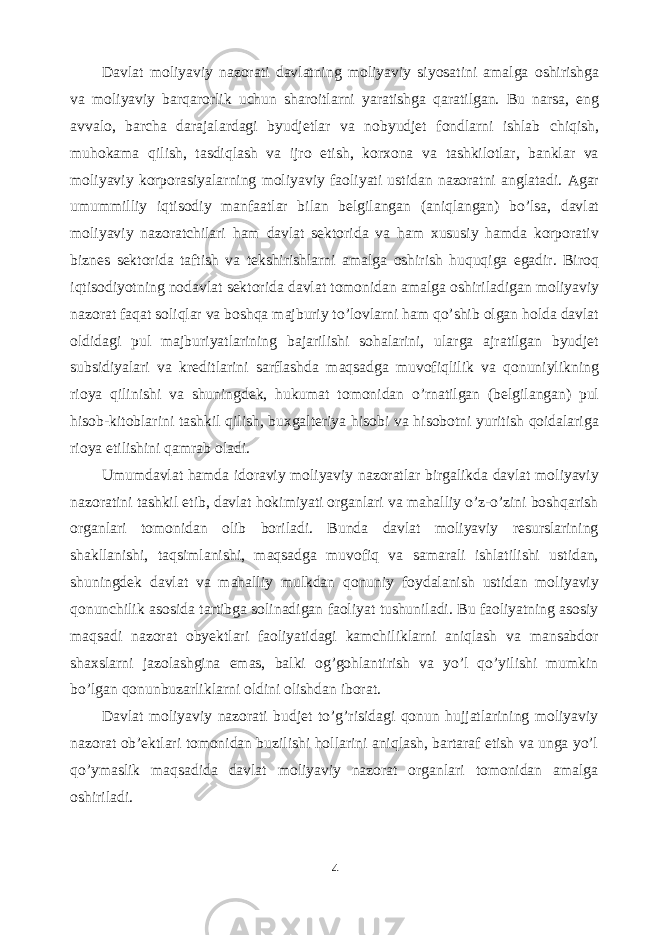 Davlat moliyaviy nazorati davlatning moliyaviy siyosatini amalga oshirishga va moliyaviy barqarorlik uchun sharoitlarni yaratishga qaratilgan. Bu narsa, eng avvalo, barcha darajalardagi byudjetlar va nobyudjet fondlarni ishlab chiqish, muhokama qilish, tasdiqlash va ijro etish, korxona va tashkilotlar, banklar va moliyaviy korporasiyalarning moliyaviy faoliyati ustidan nazoratni anglatadi. Agar umummilliy iqtisodiy manfaatlar bilan belgilangan (aniqlangan) bo’lsa, davlat moliyaviy nazoratchilari ham davlat sektorida va ham xususiy hamda korporativ biznes sektorida taftish va tekshirishlarni amalga oshirish huquqiga egadir. Biroq iqtisodiyotning nodavlat sektorida davlat tomonidan amalga oshiriladigan moliyaviy nazorat faqat soliqlar va boshqa majburiy to’lovlarni ham qo’shib olgan holda davlat oldidagi pul majburiyatlarining bajarilishi sohalarini, ularga ajratilgan byudjet subsidiyalari va kreditlarini sarflashda maqsadga muvofiqlilik va qonuniylikning rioya qilinishi va shuningdek, hukumat tomonidan o’rnatilgan (belgilangan) pul hisob-kitoblarini tashkil qilish, buxgalteriya hisobi va hisobotni yuritish qoidalariga rioya etilishini qamrab oladi. Umumdavlat hamda idoraviy moliyaviy nazoratlar birgalikda davlat moliyaviy nazoratini tashkil etib, davlat hokimiyati organlari va mahalliy o’z-o’zini boshqarish organlari tomonidan olib boriladi. Bunda davlat moliyaviy resurslarining shakllanishi, taqsimlanishi, maqsadga muvofiq va samarali ishlatilishi ustidan, shuningdek davlat va mahalliy mulkdan qonuniy foydalanish ustidan moliyaviy qonunchilik asosida tartibga solinadigan faoliyat tushuniladi. Bu faoliyatning asosiy maqsadi nazorat obyektlari faoliyatidagi kamchiliklarni aniqlash va mansabdor shaxslarni jazolashgina emas, balki og’gohlantirish va yo’l qo’yilishi mumkin bo’lgan qonunbuzarliklarni oldini olishdan iborat. Davlat moliyaviy nazorati budjet to’g’risidagi qonun hujjatlarining moliyaviy nazorat ob’ektlari tomonidan buzilishi hollarini aniqlash, bartaraf etish va unga yo’l qo’ymaslik maqsadida davlat moliyaviy nazorat organlari tomonidan amalga oshiriladi. 4 