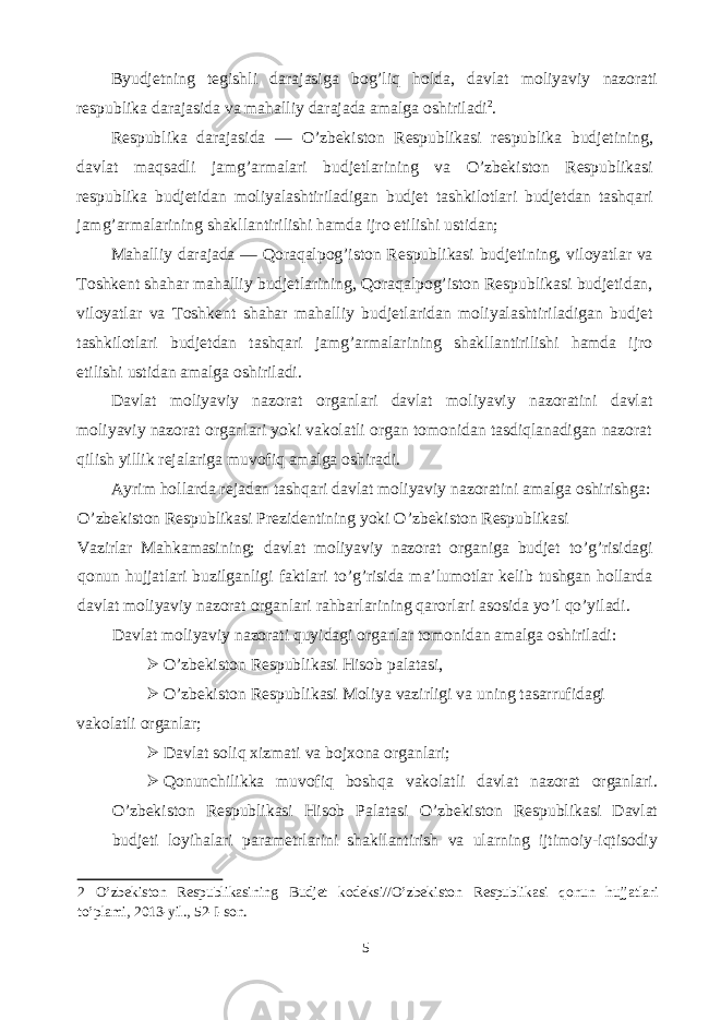 Byudjetning tegishli darajasiga bog’liq holda, davlat moliyaviy nazorati respublika darajasida va mahalliy darajada amalga oshiriladi 2 . Respublika darajasida — O’zbekiston Respublikasi respublika budjetining, davlat maqsadli jamg’armalari budjetlarining va O’zbekiston Respublikasi respublika budjetidan moliyalashtiriladigan budjet tashkilotlari budjetdan tashqari jamg’armalarining shakllantirilishi hamda ijro etilishi ustidan; Mahalliy darajada — Qoraqalpog’iston Respublikasi budjetining, viloyatlar va Toshkent shahar mahalliy budjetlarining, Qoraqalpog’iston Respublikasi budjetidan, viloyatlar va Toshkent shahar mahalliy budjetlaridan moliyalashtiriladigan budjet tashkilotlari budjetdan tashqari jamg’armalarining shakllantirilishi hamda ijro etilishi ustidan amalga oshiriladi. Davlat moliyaviy nazorat organlari davlat moliyaviy nazoratini davlat moliyaviy nazorat organlari yoki vakolatli organ tomonidan tasdiqlanadigan nazorat qilish yillik rejalariga muvofiq amalga oshiradi. Ayrim hollarda rejadan tashqari davlat moliyaviy nazoratini amalga oshirishga: O’zbekiston Respublikasi Prezidentining yoki O’zbekiston Respublikasi Vazirlar Mahkamasining; davlat moliyaviy nazorat organiga budjet to’g’risidagi qonun hujjatlari buzilganligi faktlari to’g’risida ma’lumotlar kelib tushgan hollarda davlat moliyaviy nazorat organlari rahbarlarining qarorlari asosida yo’l qo’yiladi. Davlat moliyaviy nazorati quyidagi organlar tomonidan amalga oshiriladi:  O’zbekiston Respublikasi Hisob palatasi,  O’zbekiston Respublikasi Moliya vazirligi va uning tasarrufidagi vakolatli organlar;  Davlat soliq xizmati va bojxona organlari;  Qonunchilikka muvofiq boshqa vakolatli davlat nazorat organlari. O’zbekiston Respublikasi Hisob Palatasi O’zbekiston Respublikasi Davlat budjeti loyihalari parametrlarini shakllantirish va ularning ijtimoiy-iqtisodiy 2 O’zbekiston Respublikasining Budjet kodeksi//O’zbekiston Respublikasi qonun hujjatlari to’plami, 2013-yil., 52-I-son. 5 