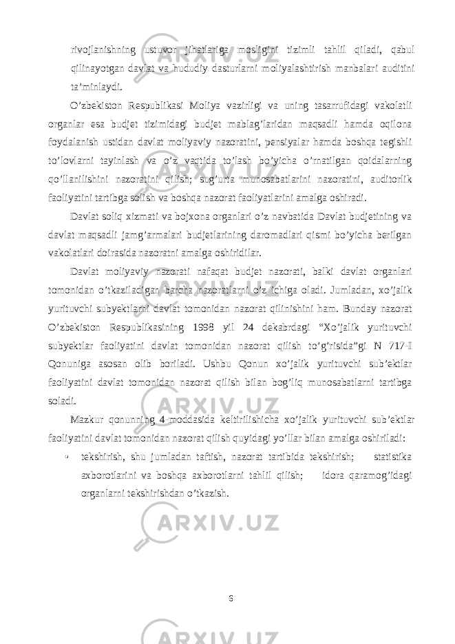 rivojlanishning ustuvor jihatlariga mosligini tizimli tahlil qiladi, qabul qilinayotgan davlat va hududiy dasturlarni moliyalashtirish manbalari auditini ta’minlaydi. O’zbekiston Respublikasi Moliya vazirligi va uning tasarrufidagi vakolatli organlar esa budjet tizimidagi budjet mablag’laridan maqsadli hamda oqilona foydalanish ustidan davlat moliyaviy nazoratini, pensiyalar hamda boshqa tegishli to’lovlarni tayinlash va o’z vaqtida to’lash bo’yicha o’rnatilgan qoidalarning qo’llanilishini nazoratini qilish; sug’urta munosabatlarini nazoratini, auditorlik faoliyatini tartibga solish va boshqa nazorat faoliyatlarini amalga oshiradi. Davlat soliq xizmati va bojxona organlari o’z navbatida Davlat budjetining va davlat maqsadli jamg’armalari budjetlarining daromadlari qismi bo’yicha berilgan vakolatlari doirasida nazoratni amalga oshiridilar. Davlat moliyaviy nazorati nafaqat budjet nazorati, balki davlat organlari tomonidan o’tkaziladigan barcha nazoratlarni o’z ichiga oladi. Jumladan, xo’jalik yurituvchi subyektlarni davlat tomonidan nazorat qilinishini ham. Bunday nazorat O’zbekiston Respublikasining 1998 yil 24 dekabrdagi “Xo’jalik yurituvchi subyektlar faoliyatini davlat tomonidan nazorat qilish to’g’risida”gi N 717-I Qonuniga asosan olib boriladi. Ushbu Qonun xo’jalik yurituvchi sub’ektlar faoliyatini davlat tomonidan nazorat qilish bilan bog’liq munosabatlarni tartibga soladi. Mazkur qonunning 4-moddasida keltirilishicha xo’jalik yurituvchi sub’ektlar faoliyatini davlat tomonidan nazorat qilish quyidagi yo’llar bilan amalga oshiriladi: • tekshirish, shu jumladan taftish, nazorat tartibida tekshirish;  statistika axborotlarini va boshqa axborotlarni tahlil qilish;  idora qaramog’idagi organlarni tekshirishdan o’tkazish. 6 