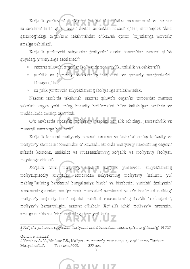 Xo’jalik yurituvchi sub’ektlar faoliyatini statistika axborotlarini va boshqa axborotlarni tahlil qilish orqali davlat tomonidan nazorat qilish, shuningdek idora qaramog’idagi organlarni tekshirishdan o’tkazish qonun hujjatlariga muvofiq amalga oshiriladi. Xo’jalik yurituvchi subyektlar faoliyatini davlat tomonidan nazorat qilish quyidagi prinsiplarga asoslanadi 3 : • nazorat qiluvchi organlar faoliyatida qonuniylik, xolislik va oshkoralik; • yuridik va jismoniy shaxslarning huquqlari va qonuniy manfaatlarini himoya qilish; • xo’jalik yurituvchi subyektlarning faoliyatiga aralashmaslik. Nazorat tartibida tekshirish nazorat qiluvchi organlar tomonidan maxsus vakolatli organ yoki uning hududiy bo’linmalari bilan kelishilgan tartibda va muddatlarda amalga oshiriladi. O’z navbatida nodavlat moliyaviy nazorati xo’jalik ichidagi, jamoatchilik va mustaqil nazoratga bo’linadi 4 . Xo’jalik ichidagi moliyaviy nazorat korxona va tashkilotlarning iqtisodiy va moliyaviy xizmatlari tomonidan o’tkaziladi. Bu erda moliyaviy nazoratning obyekti sifatida korxona, tashkilot va muassasalarning xo’jalik va moliyaviy faoliyati maydonga chiqadi. Xo’jalik ichki moliyaviy nazorati xo’jalik yurituvchi subyektlarning moliyaiqtisodiy xizmatlari tomonidan subyektning moliyaviy faolitini: pul mablag’larining harakatini buxgalteriya hisobi va hisobotini yuritishi faoliyatini korxonaning davlat, moliya-bank muassalari xamkorari va o’z hodimlari oldidagi moliyaviy majburiyatlarni bajarish holatlari korxonalarning likvididlik darajasini, moliyaviy barqarorligini nazorat qilishdir. Xo’jalik ichki moliyaviy nazoratini amalga oshirishda ichki auditning ahamiyati katta. 3 Xo’jalik yurituvchi subyektlar faoliyatini davlat tomonidan nazorat qilish to’g’risida”gi N 717- I Qonuni 5-moddasi 4 Vahobov A. V., Malikov T.S., Moliya: umumnazariy masalalar, o’quv qo’llanma. Toshkent Moliya instituti. Toshkent, 2008. 322 bet. 7 