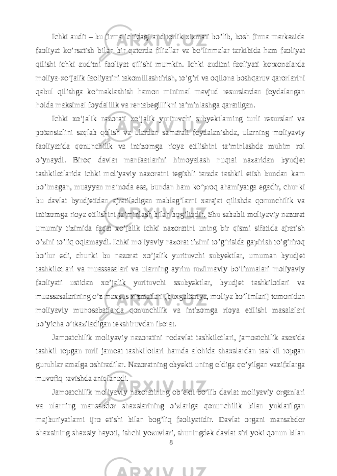 Ichki audit – bu firma ichidagi auditorlik xizmati bo’lib, bosh firma markazida faoliyat ko’rsatish bilan bir qatorda filiallar va bo’linmalar tarkibida ham faoliyat qilishi ichki auditni faoliyat qilishi mumkin. Ichki auditni faoliyati korxonalarda moliya-xo’jalik faoliyatini takomillashtirish, to’g’ri va oqilona boshqaruv qarorlarini qabul qilishga ko’maklashish hamon minimal mavjud resurslardan foydalangan holda maksimal foydalilik va rentabegillikni ta’minlashga qaratilgan. Ichki xo’jalik nazorati xo’jalik yurituvchi subyektlarning turli resurslari va potensialini saqlab qolish va ulardan samarali foydalanishda, ularning moliyaviy faoliyatida qonunchilik va intizomga rioya etilishini ta’minlashda muhim rol o’ynaydi. Biroq davlat manfaatlarini himoyalash nuqtai nazaridan byudjet tashkilotlarida ichki moliyaviy nazoratni tegishli tarzda tashkil etish bundan kam bo’lmagan, muayyan ma’noda esa, bundan ham ko’proq ahamiyatga egadir, chunki bu davlat byudjetidan ajratiladigan mablag’larni xarajat qilishda qonunchilik va intizomga rioya etilishini ta’minlash bilan bog’liqdir. Shu sababli moliyaviy nazorat umumiy tizimida faqat xo’jalik ichki nazoratini uning bir qismi sifatida ajratish o’zini to’liq oqlamaydi. Ichki moliyaviy nazorat tizimi to’g’risida gapirish to’g’riroq bo’lur edi, chunki bu nazorat xo’jalik yurituvchi subyektlar, umuman byudjet tashkilotlari va muassasalari va ularning ayrim tuzilmaviy bo’linmalari moliyaviy faoliyati ustidan xo’jalik yurituvchi ssubyektlar, byudjet tashkilotlari va muassasalarining o’z maxsus xizmatlari (buxgalteriya, moliya bo’limlari) tomonidan moliyaviy munosabatlarda qonunchilik va intizomga rioya etilishi masalalari bo’yicha o’tkaziladigan tekshiruvdan iborat. Jamoatchilik moliyaviy nazoratini nodavlat tashkilotlari, jamoatchilik asosida tashkil topgan turli jamoat tashkilotlari hamda alohida shaxslardan tashkil topgan guruhlar amalga oshiradilar. Nazoratning obyekti uning oldiga qo’yilgan vazifalarga muvofiq ravishda aniqlanadi. Jamoatchilik moliyaviy nazoratining ob’ekti bo’lib davlat moliyaviy organlari va ularning mansabdor shaxslarining o’zlariga qonunchilik bilan yuklatilgan majburiyatlarni ijro etishi bilan bog’liq faoliyatidir. Davlat organi mansabdor shaxsining shaxsiy hayoti, ishchi yozuvlari, shuningdek davlat siri yoki qonun bilan 8 