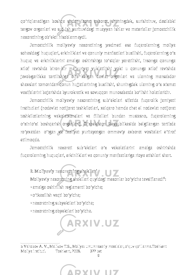 qo’riqlanadigan boshqa sirdan iborat axborot, shuningdek, surishtiruv, dastlabki tergov organlari va sud ish yurituvidagi muayyan ishlar va materiallar jamoatchilik nazoratining ob’ekti hisoblanmaydi. Jamoatchilik moliyaviy nazoratining predmeti esa fuqarolarning moliya sohasidagi huquqlari, erkinliklari va qonuniy manfaatlari buzilishi, fuqarolarning o’z huquq va erkinliklarini amalga oshirishiga to’siqlar yaratilishi, insonga qonunga xilof ravishda biron-bir majburiyat yuklatilishi yoki u qonunga xilof ravishda javobgarlikka tortilishiga olib kelgan davlat organlari va ularning mansabdor shaxslari tomonidan qonun hujjatlarining buzilishi, shuningdek ularning o’z xizmat vazifalarini bajarishda byurokratik va sovuqqon munosabatda bo’lishi holatlaridir. Jamoatchilik moliyaviy nazoratining sub’ektlari sifatida fuqarolik jamiyati institutlari (nodavlat notijorat tashkilotlari, xalqaro hamda chet el nodavlat notijorat tashkilotlarining vakolatxonalari va filiallari bundan mustasno, fuqarolarning o’zinio’zi boshqarish organlari), O’zbekiston Respublikasida belgilangan tartibda ro’yxatdan o’tgan va faoliyat yuritayotgan ommaviy axborot vositalari e’tirof etilmoqda. Jamoatchilik nazorati sub’ektlari o’z vakolatlarini amalga oshirishda fuqarolarning huquqlari, erkinliklari va qonuniy manfaatlariga rioya etishlari shart. 2. Moliyaviy nazoratning shakllari Moliyaviy nazoratning shakllari quyidagi mezonlar bo’yicha tavsiflanadi 5 : • amalga oshirilish reglamenti bo’yicha; • o’tkazilish vaqti bo’yicha; • nazoratning subyektlari bo’yicha; • nazoratning obyektlari bo’yicha. 5 Vahobov A. V., Malikov T.S., Moliya: umumnazariy masalalar, o’quv qo’llanma.Toshkent Moliya instituti. Toshkent, 2008. 322 bet 9 