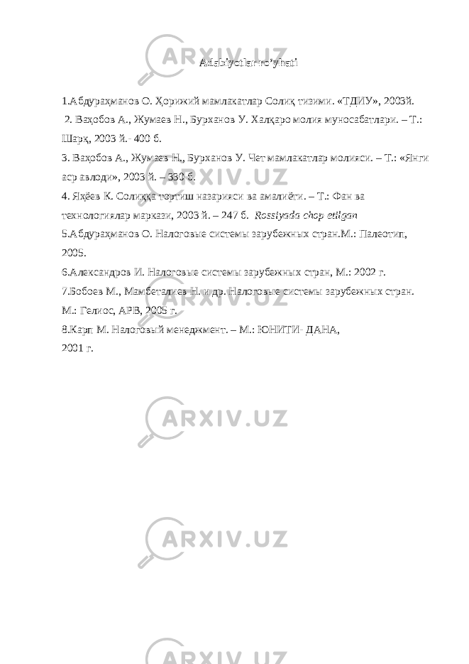 Adabiyotlar ro’yhati 1. Абдураҳманов О . Ҳорижий мамлакатлар Солиқ тизими . «ТДИУ», 2003й. 2. Ваҳобов А., Жумаев Н., Бурханов У. Халқаро молия муносабатлари. – Т.: Шарқ, 2003 й.- 400 б. 3. Ваҳобов А., Жумаев Н., Бурханов У. Чет мамлакатлар молияси. – Т.: «Янги аср авлоди», 2003 й. – 330 б. 4. Яҳёев К. Солиққа тортиш назарияси ва амалиёти. – Т.: Фан ва технологиялар маркази, 2003 й. – 247 б. Rossiyada chop etilgan 5.Абдураҳманов О. Налоговые системы зарубежных стран.М.: Палеотип, 2005. 6.Александров И. Налоговые системы зарубежных стран, М.: 2002 г. 7.Бобоев М., Мамбеталиев Н. и др. Налоговые системы зарубежных стран. М.: Гелиос, АРВ, 2005 г. 8.Карп М. Налоговый менеджмент. – М.: ЮНИТИ- ДАНА, 2001 г. 