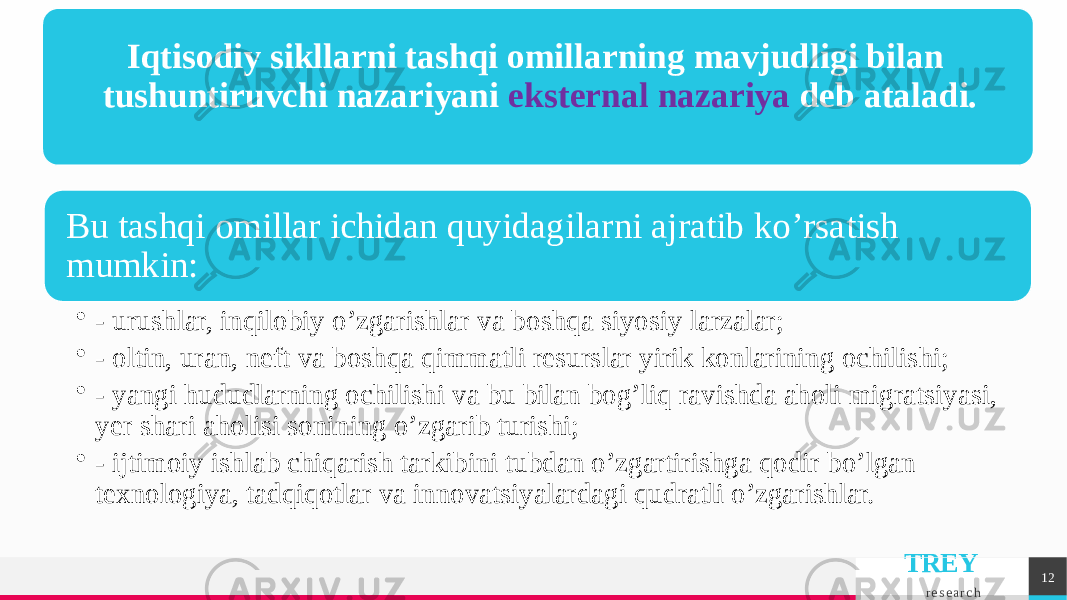 TREY r e s e a r c h 12Iqtisodiy sikllarni tashqi omillarning mavjudligi bilan tushuntiruvchi nazariyani ekstеrnal nazariya dеb ataladi. Bu tashqi omillar ichidan quyidagilarni ajratib ko’rsatish mumkin: • - urushlar, inqilobiy o’zgarishlar va boshqa siyosiy larzalar; • - oltin, uran, nеft va boshqa qimmatli rеsurslar yirik konlarining ochilishi; • - yangi hududlarning ochilishi va bu bilan bog’liq ravishda aholi migratsiyasi, yer shari aholisi sonining o’zgarib turishi; • - ijtimoiy ishlab chiqarish tarkibini tubdan o’zgartirishga qodir bo’lgan tеxnologiya, tadqiqotlar va innovatsiyalardagi qudratli o’zgarishlar. 