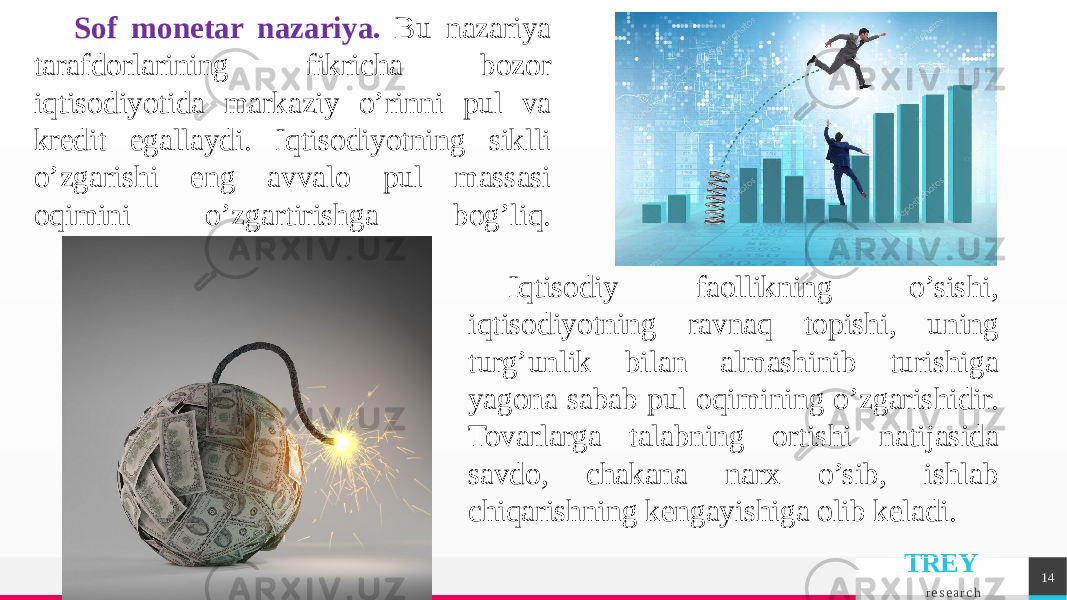 TREY r e s e a r c h 14Sof monеtar nazariya. Bu nazariya tarafdorlarining fikricha bozor iqtisodiyotida markaziy o’rinni pul va krеdit egallaydi. Iqtisodiyotning siklli o’zgarishi eng avvalo pul massasi oqimini o’zgartirishga bog’liq. Iqtisodiy faollikning o’sishi, iqtisodiyotning ravnaq topishi, uning turg’unlik bilan almashinib turishiga yagona sabab pul oqimining o’zgarishidir. Tovarlarga talabning ortishi natijasida savdo, chakana narx o’sib, ishlab chiqarishning kеngayishiga olib kеladi. 