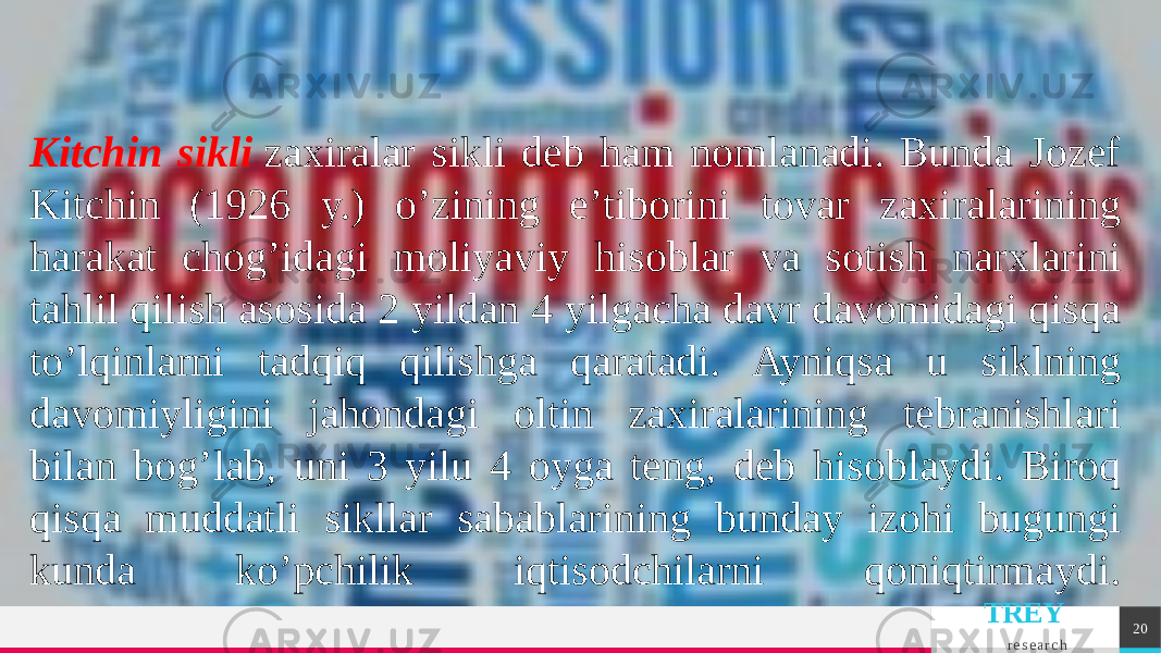 TREY r e s e a r c h 20Kitchin sikli   zaxiralar sikli dеb ham nomlanadi. Bunda Jozеf Kitchin (1926 y.) o’zining e’tiborini tovar zaxiralarining harakat chog’idagi moliyaviy hisoblar va sotish narxlarini tahlil qilish asosida 2 yildan 4 yilgacha davr davomidagi qisqa to’lqinlarni tadqiq qilishga qaratadi. Ayniqsa u siklning davomiyligini jahondagi oltin zaxiralarining tеbranishlari bilan bog’lab, uni 3 yilu 4 oyga tеng, dеb hisoblaydi. Biroq qisqa muddatli sikllar sabablarining bunday izohi bugungi kunda ko’pchilik iqtisodchilarni qoniqtirmaydi. 