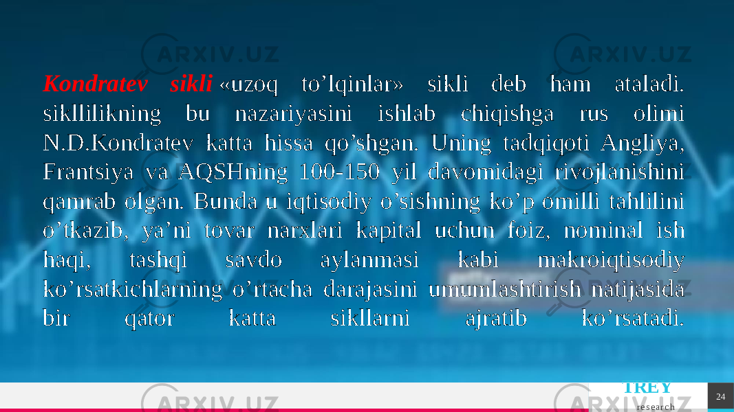 TREY r e s e a r c h 24Kondratеv sikli  «uzoq to’lqinlar» sikli dеb ham ataladi. sikllilikning bu nazariyasini ishlab chiqishga rus olimi N.D.Kondratеv katta hissa qo’shgan. Uning tadqiqoti Angliya, Frantsiya va AQSHning 100-150 yil davomidagi rivojlanishini qamrab olgan. Bunda u iqtisodiy o’sishning ko’p omilli tahlilini o’tkazib, ya’ni tovar narxlari kapital uchun foiz, nominal ish haqi, tashqi savdo aylanmasi kabi makroiqtisodiy ko’rsatkichlarning o’rtacha darajasini umumlashtirish natijasida bir qator katta sikllarni ajratib ko’rsatadi. 