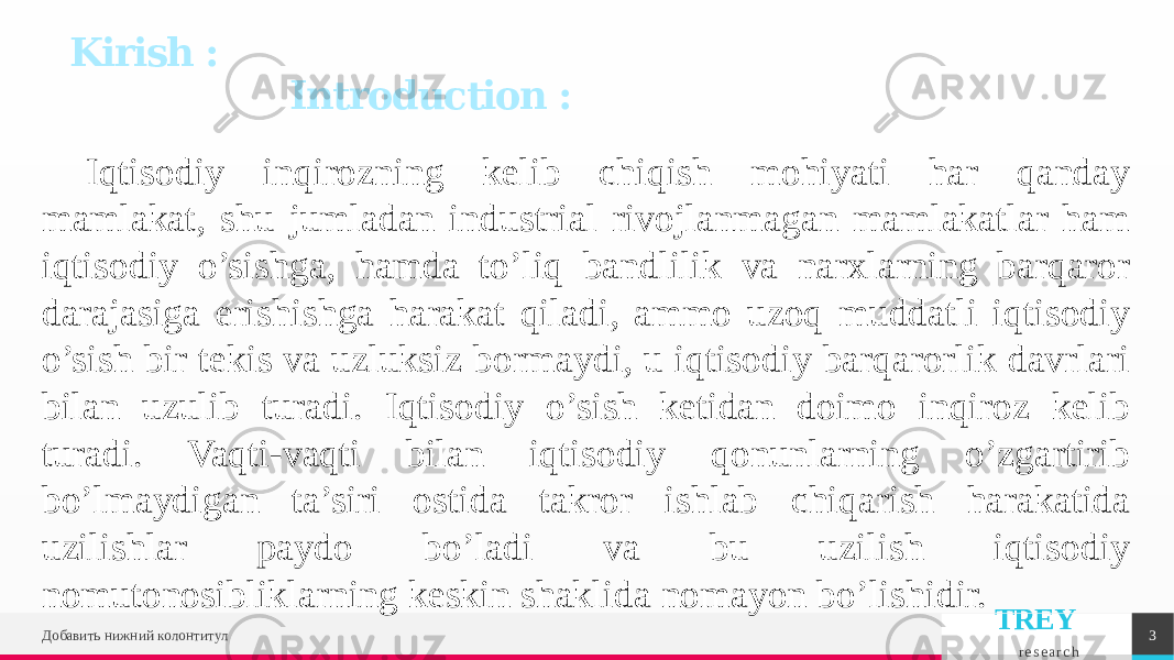 TREY r e s e a r c hIqtisodiy inqirozning kelib chiqish mohiyati har qanday mamlakat, shu jumladan industrial rivojlanmagan mamlakatlar ham iqtisodiy o’sishga, hamda to’liq bandlilik va narxlarning barqaror darajasiga erishishga harakat qiladi, ammo uzoq muddatli iqtisodiy o’sish bir tekis va uzluksiz bormaydi, u iqtisodiy barqarorlik davrlari bilan uzulib turadi. Iqtisodiy o’sish ketidan doimo inqiroz kelib turadi. Vaqti-vaqti bilan iqtisodiy qonunlarning o’zgartirib bo’lmaydigan ta’siri ostida takror ishlab chiqarish harakatida uzilishlar paydo bo’ladi va bu uzilish iqtisodiy nomutonosibliklarning keskin shaklida nomayon bo’lishidir. Добавить нижний колонтитул 3Kirish : Introduction : 