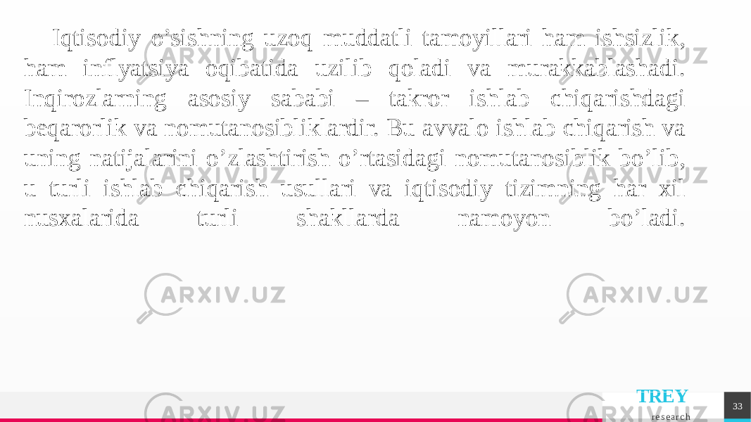 TREY r e s e a r c h 33Iqtisodiy o’sishning uzoq muddatli tamoyillari ham ishsizlik, ham inflyatsiya oqibatida uzilib qoladi va murakkablashadi. Inqirozlarning asosiy sababi – takror ishlab chiqarishdagi bеqarorlik va nomutanosibliklardir. Bu avvalo ishlab chiqarish va uning natijalarini o’zlashtirish o’rtasidagi nomutanosiblik bo’lib, u turli ishlab chiqarish usullari va iqtisodiy tizimning har xil nusxalarida turli shakllarda namoyon bo’ladi. 