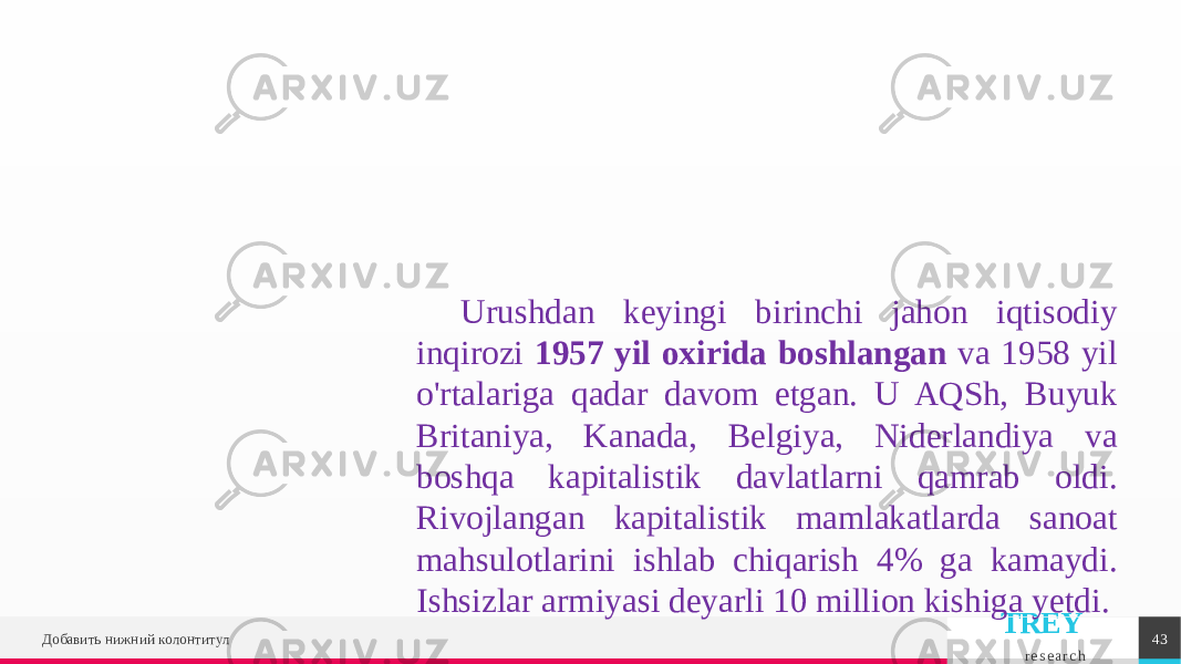 TREY r e s e a r c hДобавить нижний колонтитул 43Urushdan keyingi birinchi jahon iqtisodiy inqirozi 1957 yil oxirida boshlangan va 1958 yil o&#39;rtalariga qadar davom etgan. U AQSh, Buyuk Britaniya, Kanada, Belgiya, Niderlandiya va boshqa kapitalistik davlatlarni qamrab oldi. Rivojlangan kapitalistik mamlakatlarda sanoat mahsulotlarini ishlab chiqarish 4% ga kamaydi. Ishsizlar armiyasi deyarli 10 million kishiga yetdi. 