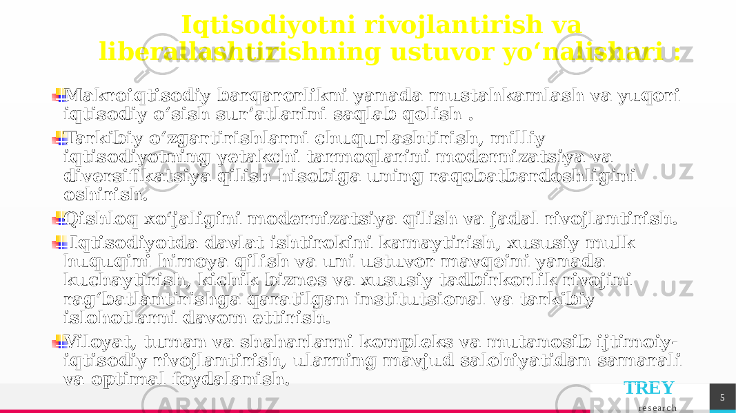 TREY r e s e a r c h 5Iqtisodiyotni rivojlantirish va liberallashtirishning ustuvor yo‘nalishari : Makroiqtisodiy barqarorlikni yanada mustahkamlash va yuqori iqtisodiy o‘sish sur’atlarini saqlab qolish . Tarkibiy o‘zgartirishlarni chuqurlashtirish, milliy iqtisodiyotning yetakchi tarmoqlarini modernizatsiya va diversifikatsiya qilish hisobiga uning raqobatbardoshligini oshirish. Qishloq xo‘jaligini modernizatsiya qilish va jadal rivojlantirish. Iqtisodiyotda davlat ishtirokini kamaytirish, xususiy mulk huquqini himoya qilish va uni ustuvor mavqeini yanada kuchaytirish, kichik biznes va xususiy tadbirkorlik rivojini rag‘batlantirishga qaratilgan institutsional va tarkibiy islohotlarni davom ettirish. Viloyat, tuman va shaharlarni kompleks va mutanosib ijtimoiy- iqtisodiy rivojlantirish, ularning mavjud salohiyatidan samarali va optimal foydalanish. 