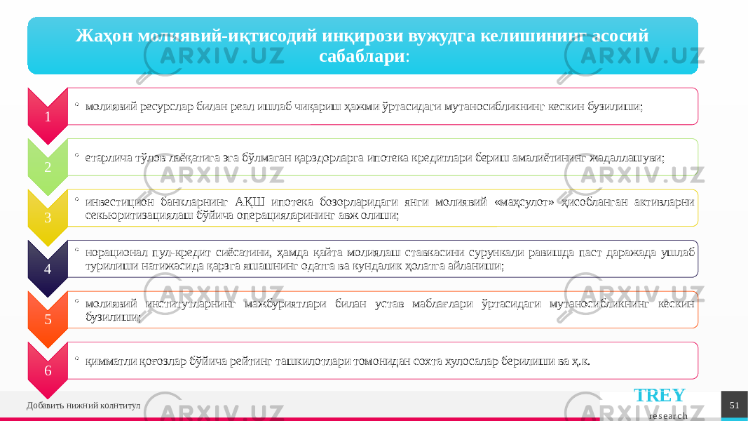 TREY r e s e a r c hДобавить нижний колнтитул 51Жаҳон молиявий-иқтисодий инқирози вужудга келишининг асосий сабаблари : 1 • молиявий ресурслар билан реал ишлаб чиқариш ҳажми ўртасидаги мутаносибликнинг кескин бузилиши; 2 • етарлича тўлов лаёқатига эга бўлмаган қарздорларга ипотека кредитлари бериш амалиётининг жадаллашуви; 3 • инвестицион банкларнинг АҚШ ипотека бозорларидаги янги молиявий «маҳсулот» ҳисобланган активларни секьюритизациялаш бўйича операцияларининг авж олиши; 4 • норационал пул-кредит сиёсатини, ҳамда қайта молиялаш ставкасини сурункали равишда паст даражада ушлаб турилиши натижасида қарзга яшашнинг одатга ва кундалик ҳолатга айланиши; 5 • молиявий институтларнинг мажбуриятлари билан устав маблағлари ўртасидаги мутаносибликнинг кескин бузилиши; 6 • қимматли қоғозлар бўйича рейтинг ташкилотлари томонидан сохта хулосалар берилиши ва ҳ.к. 