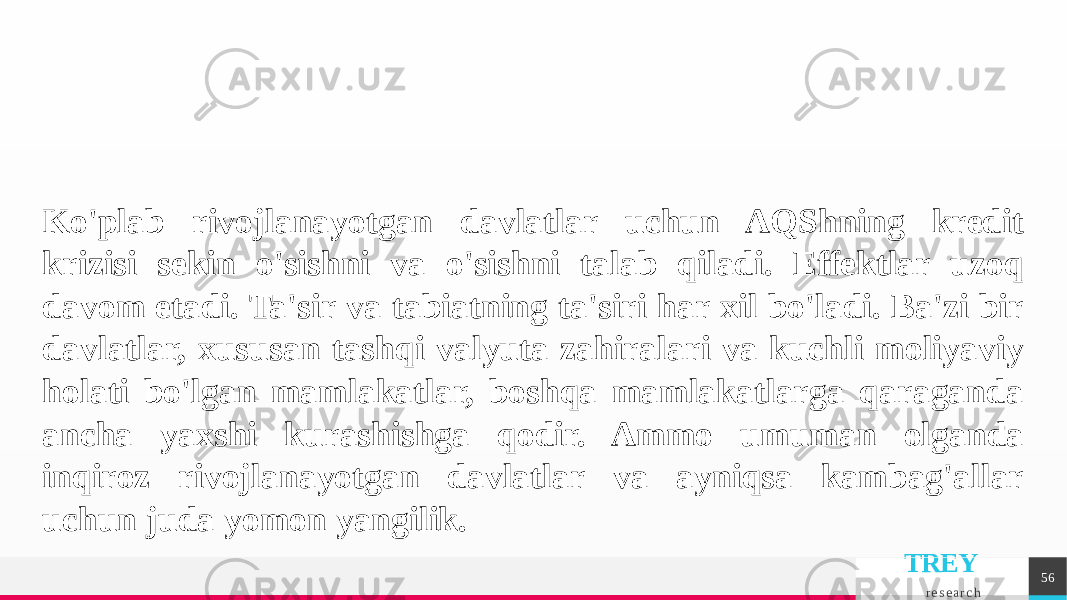 TREY r e s e a r c h 56Ko&#39;plab rivojlanayotgan davlatlar uchun AQShning kredit krizisi sekin o&#39;sishni va o&#39;sishni talab qiladi. Effektlar uzoq davom etadi. Ta&#39;sir va tabiatning ta&#39;siri har xil bo&#39;ladi. Ba&#39;zi bir davlatlar, xususan tashqi valyuta zahiralari va kuchli moliyaviy holati bo&#39;lgan mamlakatlar, boshqa mamlakatlarga qaraganda ancha yaxshi kurashishga qodir. Ammo umuman olganda inqiroz rivojlanayotgan davlatlar va ayniqsa kambag&#39;allar uchun juda yomon yangilik. 