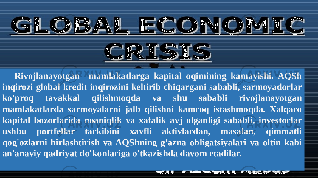 TREY r e s e a r c h 58Rivojlanayotgan mamlakatlarga kapital oqimining kamayishi. AQSh inqirozi global kredit inqirozini keltirib chiqargani sababli, sarmoyadorlar ko&#39;proq tavakkal qilishmoqda va shu sababli rivojlanayotgan mamlakatlarda sarmoyalarni jalb qilishni kamroq istashmoqda. Xalqaro kapital bozorlarida noaniqlik va xafalik avj olganligi sababli, investorlar ushbu portfellar tarkibini xavfli aktivlardan, masalan, qimmatli qog&#39;ozlarni birlashtirish va AQShning g&#39;azna obligatsiyalari va oltin kabi an&#39;anaviy qadriyat do&#39;konlariga o&#39;tkazishda davom etadilar. 