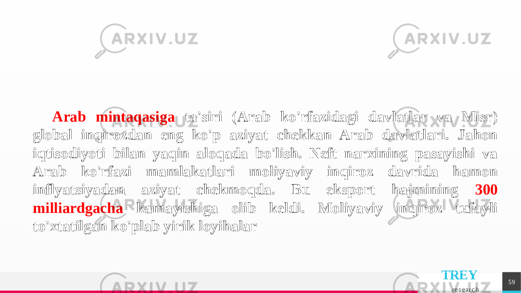 TREY r e s e a r c h 59Arab mintaqasiga ta&#39;siri (Arab ko&#39;rfazidagi davlatlar va Misr) global inqirozdan eng ko&#39;p aziyat chekkan Arab davlatlari. Jahon iqtisodiyoti bilan yaqin aloqada bo&#39;lish. Neft narxining pasayishi va Arab ko&#39;rfazi mamlakatlari moliyaviy inqiroz davrida hamon inflyatsiyadan aziyat chekmoqda. Bu eksport hajmining 300 milliardgacha kamayishiga olib keldi. Moliyaviy inqiroz tufayli to&#39;xtatilgan ko&#39;plab yirik loyihalar 