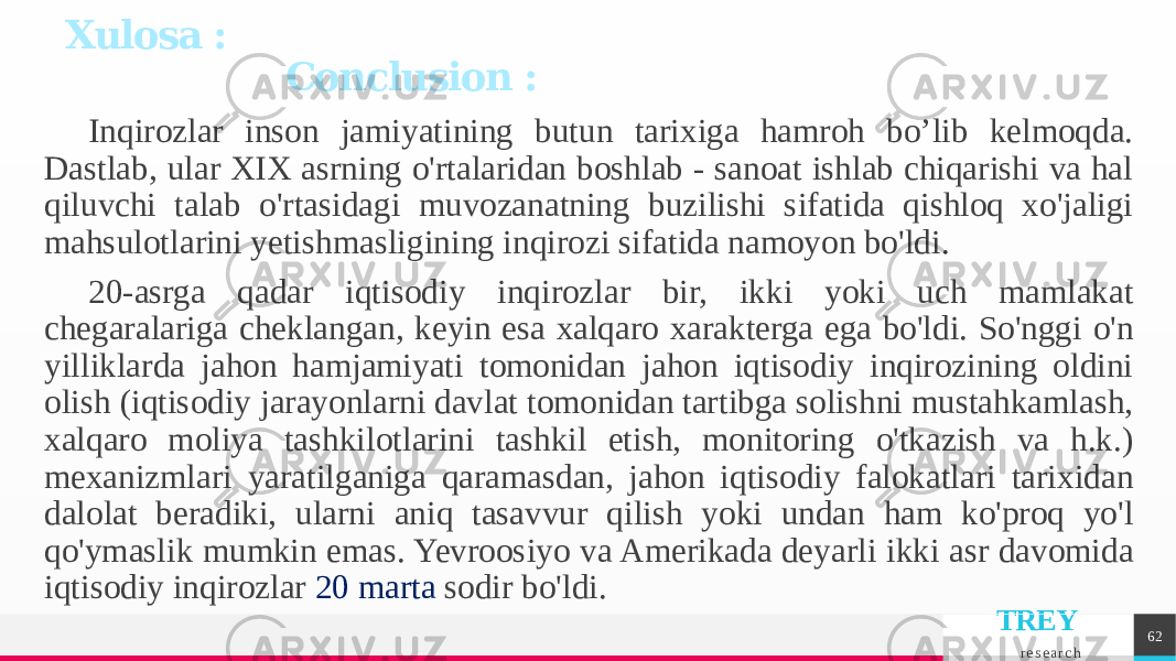 TREY r e s e a r c hInqirozlar inson jamiyatining butun tarixiga hamroh bo’lib kelmoqda. Dastlab, ular XIX asrning o&#39;rtalaridan boshlab - sanoat ishlab chiqarishi va hal qiluvchi talab o&#39;rtasidagi muvozanatning buzilishi sifatida qishloq xo&#39;jaligi mahsulotlarini yetishmasligining inqirozi sifatida namoyon bo&#39;ldi. 20-asrga qadar iqtisodiy inqirozlar bir, ikki yoki uch mamlakat chegaralariga cheklangan, keyin esa xalqaro xarakterga ega bo&#39;ldi. So&#39;nggi o&#39;n yilliklarda jahon hamjamiyati tomonidan jahon iqtisodiy inqirozining oldini olish (iqtisodiy jarayonlarni davlat tomonidan tartibga solishni mustahkamlash, xalqaro moliya tashkilotlarini tashkil etish, monitoring o&#39;tkazish va h.k.) mexanizmlari yaratilganiga qaramasdan, jahon iqtisodiy falokatlari tarixidan dalolat beradiki, ularni aniq tasavvur qilish yoki undan ham ko&#39;proq yo&#39;l qo&#39;ymaslik mumkin emas. Yevroosiyo va Amerikada deyarli ikki asr davomida iqtisodiy inqirozlar 20 marta sodir bo&#39;ldi. 62Xulosa : Conclusion : 