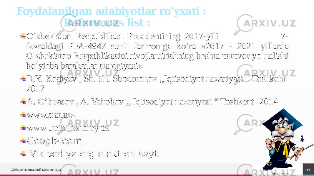 TREY r e s e a r c hДобавить нижний колонтитул 63Foydalanilgan adabiyotlar ro’yxati : References list : O‘zbekiston Respublikasi Prezidentining 2017-yili 7- fevraldagi PFA-4947 sonli farmoniga ko‘ra «2017 - 2021 yillarda O‘zbekiston Respublikasini rivojlantirishning beshta ustuvor yo‘nalishi bo‘yicha harakatlar stategiyasi» B.Y. Xodiyev , Sh. Sh. Shodmonov ,,Iqtisodiyot nazariyasi “ Toshkent- 2017 A. O’lmasov , A. Vahobov ,, Iqtisodiyot nazariyasi “ Toshkent -2014 www.stat.uz www .mineconomy.uz Google.com Vikipediya.org elektron sayti 