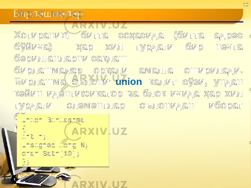 10 Бирлашмалар Хотиранинг битта соҳасида (битта адрес бўйича) ҳар хил турдаги бир нечта берилганларни сақлаш бирлашмалар орқали амалга оширилади. Бирлашма эълони union калит сўзи, ундан кейин идентификатор ва блок ичида ҳар хил турдаги элементлар эълонидан иборат бўлади. Масалан: union Birlashma { int n; unsigned long N; char Satr[10]; };union Birlashma { int n; unsigned long N; char Satr[10]; }; 