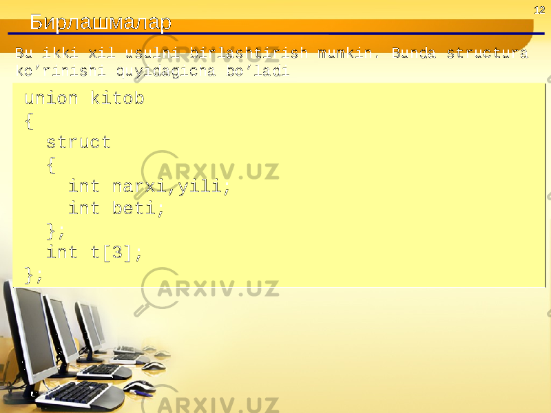 12 Бирлашмалар Bu ikki xil usulni birlashtirish mumkin. Bunda structura ko’rinishi quyidagicha bo’ladi union kitob { struct { int narxi,yili; int beti; }; int t[3]; };union kitob { struct { int narxi,yili; int beti; }; int t[3]; }; 