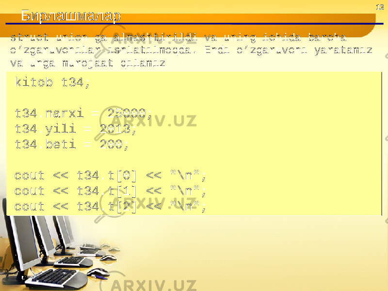 13 Бирлашмалар struct union ga almashtirildi va uning ichida barcha o’zgaruvchilar ishlatilmoqda. Endi o’zgaruvchi yaratamiz va unga murojaat qilamiz kitob t34;   t34.narxi = 25000; t34.yili = 2013; t34.beti = 200;   cout << t34.t[0] << &#34;\n&#34;; cout << t34.t[1] << &#34;\n&#34;; cout << t34.t[2] << &#34;\n&#34;;kitob t34;   t34.narxi = 25000; t34.yili = 2013; t34.beti = 200;   cout << t34.t[0] << &#34;\n&#34;; cout << t34.t[1] << &#34;\n&#34;; cout << t34.t[2] << &#34;\n&#34;; 