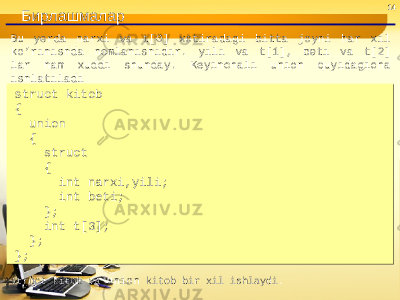 14 Бирлашмалар Bu yerda narxi va t[0] xotiradagi bitta joyni har xil ko’rinishda nomlanishidir. yili va t[1], beti va t[2] lar ham xuddi shunday. Keyinchali union quyidagicha ishlatiladi struct kitob { union { struct { int narxi,yili; int beti; }; int t[3]; }; };struct kitob { union { struct { int narxi,yili; int beti; }; int t[3]; }; }; struct kitob va union kitob bir xil ishlaydi. 