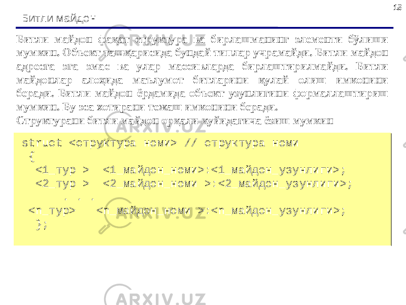 1515 Битли майдон struct <структура номи> // структура номи { <1_тур > <1_майдон_номи>:<1_майдон_узунлиги>; <2_тур > <2_майдон_номи >:<2_майдон_узунлиги>; . . . <n_тур> <n_майдон_номи >:<n_майдон_узунлиги>; }; struct <структура номи> // структура номи { <1_тур > <1_майдон_номи>:<1_майдон_узунлиги>; <2_тур > <2_майдон_номи >:<2_майдон_узунлиги>; . . . <n_тур> <n_майдон_номи >:<n_майдон_узунлиги>; }; Битли майдон фақат структура ва бирлашманинг элементи бўлиши мумкин. Объект ташқарисида бундай типлар учрамайди. Битли майдон адресга эга эмас ва улар массивларда бирлаштирилмайди. Битли майдонлар алоҳида маълумот битларини қулай олиш имконини беради. Битли майдон ёрдамида объект узунлигини формаллаштириш мумкин. Бу эса хотирани тежаш имконини беради. Структурани битли майдон орқали қуйидагича ёзиш мумкин 