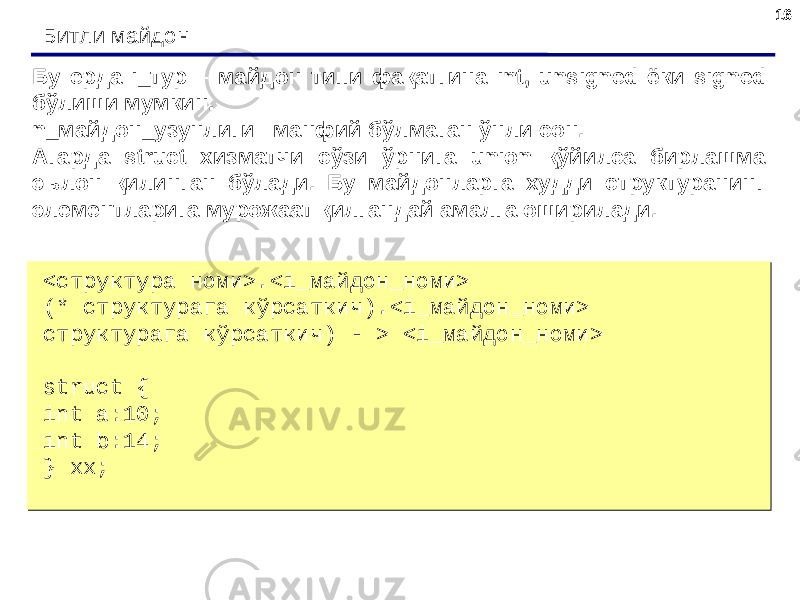 1616 Битли майдон <структура номи>.<i_майдон_номи> (* структурага кўрсаткич).<i_майдон_номи> структурага кўрсаткич) - > <i_майдон_номи>   struct { int a:10; int b:14; } xx;<структура номи>.<i_майдон_номи> (* структурага кўрсаткич).<i_майдон_номи> структурага кўрсаткич) - > <i_майдон_номи>   struct { int a:10; int b:14; } xx;Бу ерда i _тур – майдон типи фақатгина int , unsigned ёки signed бўлиши мумкин. n_майдон_узунлиги –манфий бўлмаган ўнли сон. Агарда struct хизматчи cўзи ўрнига union қўйилса бирлашма эълон қилинган бўлади. Бу майдонларга худди структуранинг элементларига мурожаат қилгандай амалга оширилади. 