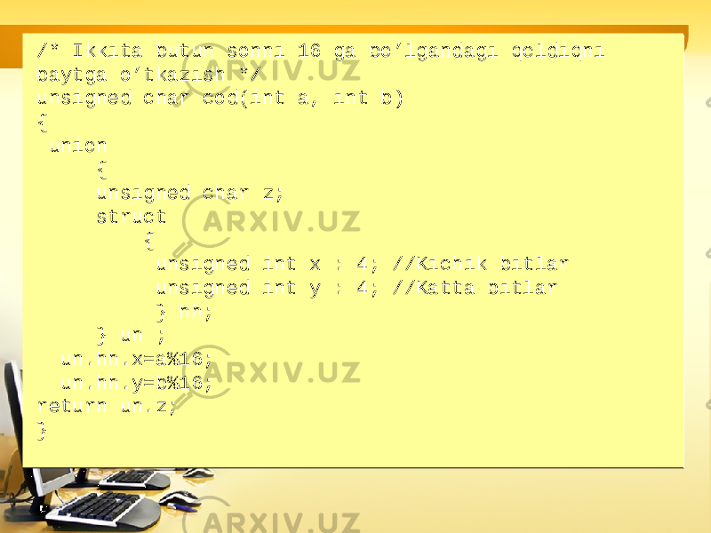 /* Ikkita butun sonni 16 ga bo’lgandagi qoldiqni baytga o’tkazish */ unsigned char cod(int a, int b) { union { unsigned char z; struct { unsigned int x : 4; //Kichik bitlar unsigned int y : 4; //Katta bitlar } hh; } un ; un.hh.x=a%16; un.hh.y=b%16; return un.z; }/* Ikkita butun sonni 16 ga bo’lgandagi qoldiqni baytga o’tkazish */ unsigned char cod(int a, int b) { union { unsigned char z; struct { unsigned int x : 4; //Kichik bitlar unsigned int y : 4; //Katta bitlar } hh; } un ; un.hh.x=a%16; un.hh.y=b%16; return un.z; } 