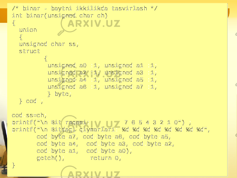 /* binar - baytni ikkilikda tasvirlash */ int binar(unsigned char ch) { union { unsigned char ss; struct { unsigned a0 :1; unsigned a1 :1; unsigned a2 :1; unsigned a3 :1; unsigned a4 :1; unsigned a5 :1; unsigned a6 :1; unsigned a7 :1; } byte; } cod ; cod.ss=ch; printf(&#34;\n Bit raqami: 7 6 5 4 3 2 1 0&#34;) ; printf(&#34;\n Bitdagi qiymarlari: %d %d %d %d %d %d %d %d&#34;, cod.byte.a7, cod.byte.a6, cod.byte.a5, cod.byte.a4, cod.byte.a3, cod.byte.a2, cod.byte.a1, cod.byte.a0); getch(); return 0; }/* binar - baytni ikkilikda tasvirlash */ int binar(unsigned char ch) { union { unsigned char ss; struct { unsigned a0 :1; unsigned a1 :1; unsigned a2 :1; unsigned a3 :1; unsigned a4 :1; unsigned a5 :1; unsigned a6 :1; unsigned a7 :1; } byte; } cod ; cod.ss=ch; printf(&#34;\n Bit raqami: 7 6 5 4 3 2 1 0&#34;) ; printf(&#34;\n Bitdagi qiymarlari: %d %d %d %d %d %d %d %d&#34;, cod.byte.a7, cod.byte.a6, cod.byte.a5, cod.byte.a4, cod.byte.a3, cod.byte.a2, cod.byte.a1, cod.byte.a0); getch(); return 0; } 
