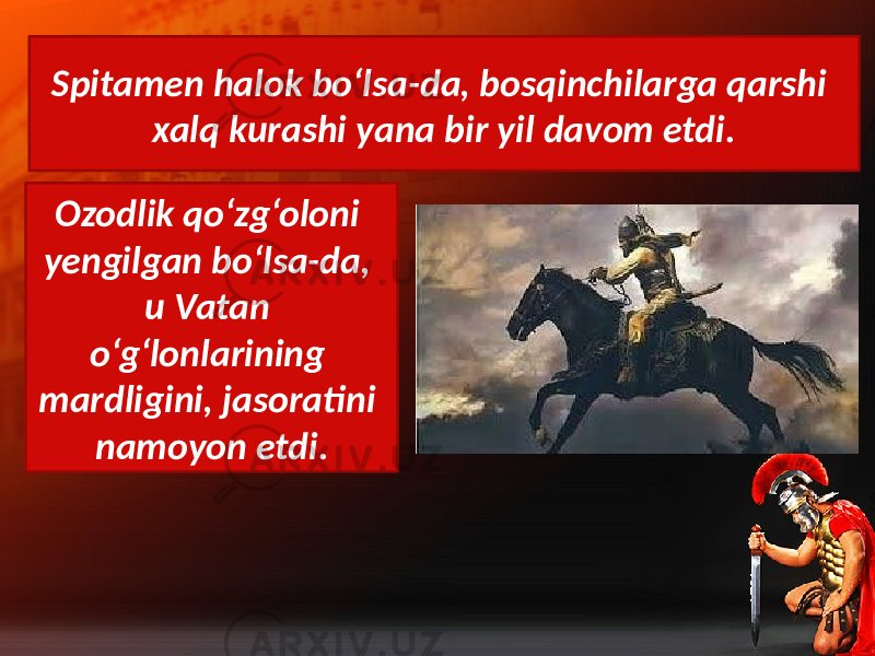 Spitamen halok bo‘lsa-da, bosqinchilarga qarshi xalq kurashi yana bir yil davom etdi. Ozodlik qo‘zg‘oloni yengilgan bo‘lsa-da, u Vatan o‘g‘lonlarining mardligini, jasoratini namoyon etdi. 