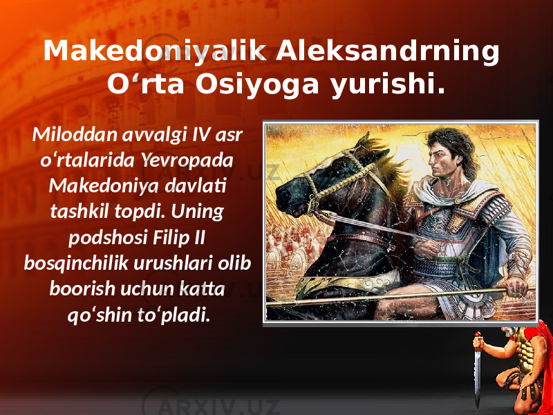 Makedoniyalik Aleksandrning O‘rta Osiyoga yurishi. Miloddan avvalgi IV asr o‘rtalarida Yevropada Makedoniya davlati tashkil topdi. Uning podshosi Filip II bosqinchilik urushlari olib boorish uchun katta qo‘shin to‘pladi. 