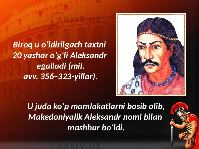 Biroq u o‘ldirilgach taxtni 20 yashar o‘g‘li Aleksandr egalladi (mil. avv. 356–323-yillar). U juda ko‘p mamlakatlarni bosib olib, Makedoniyalik Aleksandr nomi bilan mashhur bo‘ldi. 