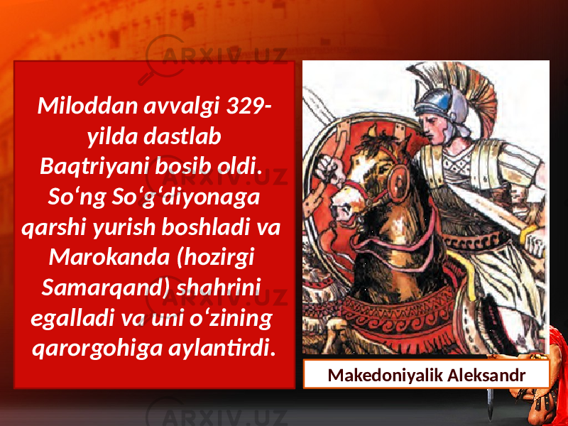 Miloddan avvalgi 329- yilda dastlab Baqtriyani bosib oldi. So‘ng So‘g‘diyonaga qarshi yurish boshladi va Marokanda (hozirgi Samarqand) shahrini egalladi va uni o‘zining qarorgohiga aylantirdi. Makedoniyalik Aleksandr 