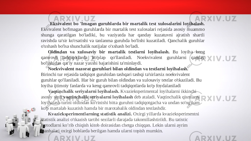 Ekvivalent bo &#39;Imagan guruhlarda bir martalik test xulosalarini loyihalash. Ekvivalent bo&#39;Imagan guruhlarda bir martalik test xulosalari rejasida asosiy muammo shunga qaratilgan bo&#39;ladiki, bu vaziyatda har qanday kuzatuvni ajratish shartli ravishda ta&#39;sir ko&#39;rsatishi va tanlanma guruhda bo&#39;lishi kuzatiladi. Qanchalik guruhlar o&#39;xshash bo&#39;lsa shunchalik natijalar o&#39;xshash bo&#39;ladi. Oldindan va xulosaviy bir martalik testlarni loyihalash. Bu loyiha keng qamrovli tadqiqotlarda ko&#39;plap qo&#39;llaniladi. Noekvivalent guruhlarni qanday bo&#39;lishidan qat&#39;iy nazar yaxshi bajarishini ta&#39;minlaydi. Noekvivalent nazorat guruhlari bilan oldindan va testlarni loyihalash. Birinchi tur rejasida tadqiqot guruhidan tashqari tashqi ta&#39;sirlarsiz noekvivalent guruhlar qo&#39;llaniladi. Har bir guruh bilan oldindan va xulosaviy testlar o&#39;tkaziladi. Bu loyiha ijtimoiy fanlarda va keng qamrovli tadqiqotlarda ko&#39;p foydalaniladi Vaqtinchalik seriyalarni loyihalash. Kvazieksperimental loyihalarni ikkinchi asosiy sinfi vaqtinchalik seriyalarni loyihalash deb ataladi. Vaqtinchalik qismlarni loyihalash turini oldindan ko&#39;rinishi bitta guruhni tadqiqotgacha va undan so&#39;ng ham ko&#39;p martalab kuzatish hamda bir marotabalik oldindan testlashdir. Kvazieksperimentlarning statistik analizi. Oxirgi yillarda kvazieksperimentni statistik analizi o&#39;tkazish tartibi sezilarli darajada takomillashtirildi. Bu tatistic metodlarni ko’rib chiqish kitob doirasidan chetga chiqqan. Lekin ularni ayrim manbalari oxirgi boblarda berilgan hamda ularni topish mumkin. 