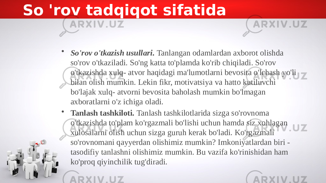 So &#39;rov tadqiqot sifatida • So&#39;rov o&#39;tkazish usullari . Tanlangan odamlardan axborot olishda so&#39;rov o&#39;tkaziladi. So&#39;ng katta to&#39;plamda ko&#39;rib chiqiladi. So&#39;rov o&#39;tkazishda xulq- atvor haqidagi ma&#39;lumotlarni bevosita o&#39;lchash yo&#39;li bilan olish mumkin. Lekin fikr, motivatsiya va hatto kutiluvchi bo&#39;lajak xulq- atvorni bevosita baholash mumkin bo&#39;lmagan axboratlarni o&#39;z ichiga oladi. • Tanlash tashkiloti. Tanlash tashkilotlarida sizga so&#39;rovnoma o&#39;tkazishda to&#39;plam ko&#39;rgazmali bo&#39;lishi uchun hamda siz xohlagan xulosalarni olish uchun sizga guruh kerak bo&#39;ladi. Ko&#39;rgazmali so&#39;rovnomani qayyerdan olishimiz mumkin? Imkoniyatlardan biri - tasodifiy tanlashni olishimiz mumkin. Bu vazifa ko&#39;rinishidan ham ko&#39;proq qiyinchilik tug&#39;diradi. 