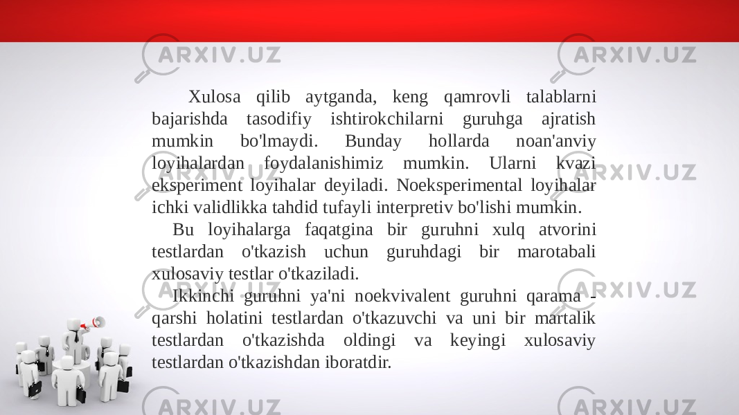  Xulosa qilib aytganda, keng qamrovli talablarni bajarishda tasodifiy ishtirokchilarni guruhga ajratish mumkin bo&#39;lmaydi. Bunday hollarda noan&#39;anviy loyihalardan foydalanishimiz mumkin. Ularni kvazi eksperiment loyihalar deyiladi. Noeksperimental loyihalar ichki validlikka tahdid tufayli interpretiv bo&#39;lishi mumkin. Bu loyihalarga faqatgina bir guruhni xulq atvorini testlardan o&#39;tkazish uchun guruhdagi bir marotabali xulosaviy testlar o&#39;tkaziladi. Ikkinchi guruhni ya&#39;ni noekvivalent guruhni qarama - qarshi holatini testlardan o&#39;tkazuvchi va uni bir martalik testlardan o&#39;tkazishda oldingi va keyingi xulosaviy testlardan o&#39;tkazishdan iboratdir. 